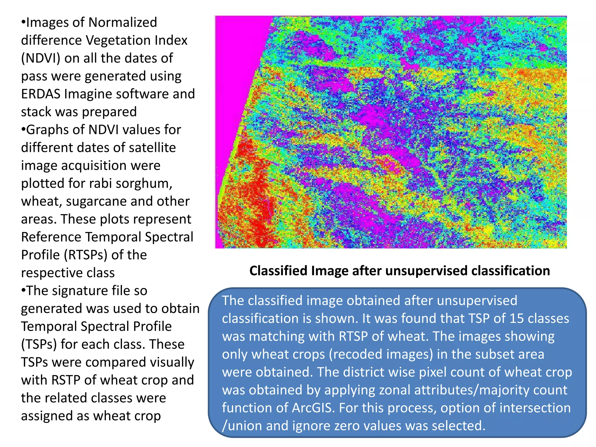 •Images of Normalized
difference Vegetation Index
(NDVI) on all the dates of
pass were generated using
ERDAS Imagine software and
stack was prepared
•Graphs of NDVI values for
different dates of satellite
image acquisition were
plotted for rabi sorghum,
wheat, sugarcane and other
areas. These plots represent
Reference Temporal Spectral
Profile (RTSPs) of the
respective class
•The signature file so
generated was used to obtain
Temporal Spectral Profile
(TSPs) for each class. These
TSPs were compared visually
with RSTP of wheat crop and
the related classes were
assigned as wheat crop
Classified Image after unsupervised classification
The classified image obtained after unsupervised
classification is shown. It was found that TSP of 15 classes
was matching with RTSP of wheat. The images showing
only wheat crops (recoded images) in the subset area
were obtained. The district wise pixel count of wheat crop
was obtained by applying zonal attributes/majority count
function of ArcGIS. For this process, option of intersection
/union and ignore zero values was selected.
 