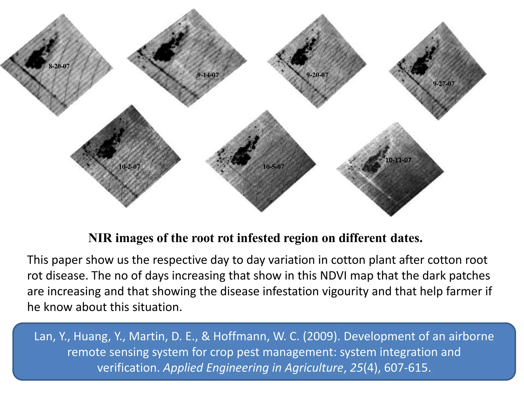 8-20-07
9-14-07 9-20-07
9-27-07
10-2-07 10-5-07
10-11-07
NIR images of the root rot infested region on different dates.
Lan, Y., Huang, Y., Martin, D. E., & Hoffmann, W. C. (2009). Development of an airborne
remote sensing system for crop pest management: system integration and
verification. Applied Engineering in Agriculture, 25(4), 607-615.
This paper show us the respective day to day variation in cotton plant after cotton root
rot disease. The no of days increasing that show in this NDVI map that the dark patches
are increasing and that showing the disease infestation vigourity and that help farmer if
he know about this situation.
 