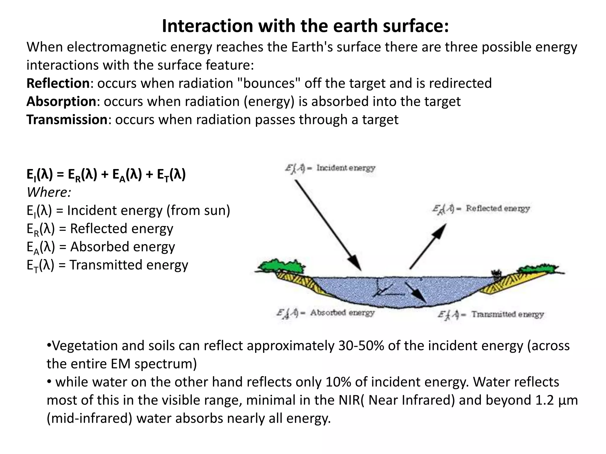 Interaction with the earth surface:
When electromagnetic energy reaches the Earth's surface there are three possible energy
interactions with the surface feature:
Reflection: occurs when radiation "bounces" off the target and is redirected
Absorption: occurs when radiation (energy) is absorbed into the target
Transmission: occurs when radiation passes through a target
EI(λ) = ER(λ) + EA(λ) + ET(λ)
Where:
EI(λ) = Incident energy (from sun)
ER(λ) = Reflected energy
EA(λ) = Absorbed energy
ET(λ) = Transmitted energy
•Vegetation and soils can reflect approximately 30-50% of the incident energy (across
the entire EM spectrum)
• while water on the other hand reflects only 10% of incident energy. Water reflects
most of this in the visible range, minimal in the NIR( Near Infrared) and beyond 1.2 μm
(mid-infrared) water absorbs nearly all energy.
 