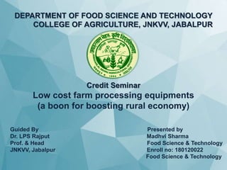 DEPARTMENT OF FOOD SCIENCE AND TECHNOLOGY
COLLEGE OF AGRICULTURE, JNKVV, JABALPUR
Credit Seminar
Low cost farm processing equipments
(a boon for boosting rural economy)
Guided By Presented by
Dr. LPS Rajput Madhvi Sharma
Prof. & Head Food Science & Technology
JNKVV, Jabalpur Enroll no: 180120022
Food Science & Technology
 