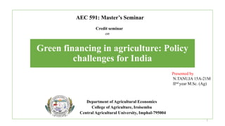Green financing in agriculture: Policy
challenges for India
Department of Agricultural Economics
College of Agriculture, Iroisemba
Central Agricultural University, Imphal-795004
Credit seminar
on
AEC 591: Master’s Seminar
Presented by
N.TANUJA 15A-21M
Ⅱnd year M.Sc. (Ag)
1
 