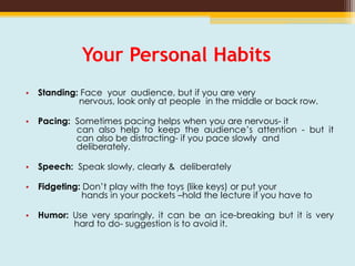 Your Personal Habits
• Standing: Face your audience, but if you are very
nervous, look only at people in the middle or back row.
• Pacing: Sometimes pacing helps when you are nervous- it
can also help to keep the audience’s attention - but it
can also be distracting- if you pace slowly and
deliberately.
• Speech: Speak slowly, clearly & deliberately
• Fidgeting: Don’t play with the toys (like keys) or put your
hands in your pockets –hold the lecture if you have to
• Humor: Use very sparingly, it can be an ice-breaking but it is very
hard to do- suggestion is to avoid it.
 