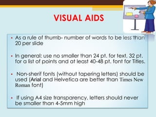 VISUAL AIDS
• As a rule of thumb- number of words to be less than
20 per slide
• In general: use no smaller than 24 pt. for text, 32 pt.
for a list of points and at least 40-48 pt. font for Titles.
• Non-sherif fonts (without tapering letters) should be
used (Arial and Helvetica are better than Times New
Roman font)
• If using A4 size transparency, letters should never
be smaller than 4-5mm high
 