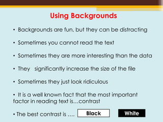 Using Backgrounds
• Backgrounds are fun, but they can be distracting
• Sometimes you cannot read the text
• Sometimes they are more interesting than the data
• They significantly increase the size of the file
• Sometimes they just look ridiculous
• It is a well known fact that the most important
factor in reading text is…contrast
• The best contrast is …. Black White
 