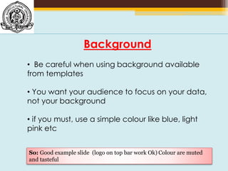 Background
• Be careful when using background available
from templates
• You want your audience to focus on your data,
not your background
• if you must, use a simple colour like blue, light
pink etc
So: Good example slide (logo on top bar work Ok) Colour are muted
and tasteful
 