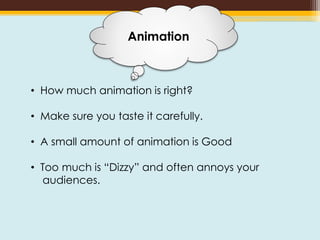 • How much animation is right?
• Make sure you taste it carefully.
• A small amount of animation is Good
• Too much is “Dizzy” and often annoys your
audiences.
Animation
 
