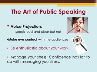 The Art of Public Speaking
• Voice Projection:
speak loud and clear but not
•Make eye contact with the audiences
• Be enthusiastic about your work.
• Manage your stress: Confidence has lot to
do with managing you stress.
 
