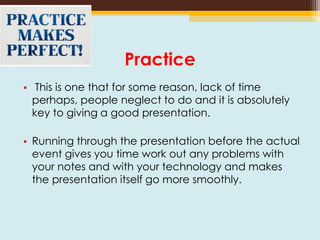 Practice
• This is one that for some reason, lack of time
perhaps, people neglect to do and it is absolutely
key to giving a good presentation.
• Running through the presentation before the actual
event gives you time work out any problems with
your notes and with your technology and makes
the presentation itself go more smoothly.
 