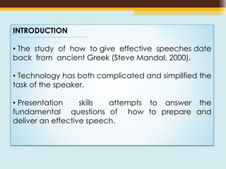 INTRODUCTION
• The study of how to give effective speeches date
back from ancient Greek (Steve Mandal, 2000).
• Technology has both complicated and simplified the
task of the speaker.
• Presentation skills attempts to answer the
fundamental questions of how to prepare and
deliver an effective speech.
 