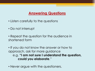 Answering Questions
• Listen carefully to the questions
• Do not interrupt
• Repeat the question for the audience in
shortened form
• If you do not know the answer or how to
approach, ask for more guidance
e.g. “I am not sure I understand the question,
could you elaborate.”
• Never argue with the questioners.
 