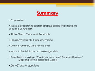 Summary
• Preparation
• Make a proper introduction and use a slide that shows the
structure of your talk
• Slide- Clean, Clear, and Readable
• Use approximately 1 slide per minute
• Show a summary Slide at the end
• Make a final slide an acknowledge slide
• Conclude by saying : “Thank you very much for you attention.”
Stop and let the audience Clap!!!
• Do NOT ask for questions
 