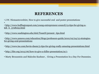 REFERENCES
• J.W. Niemantsverdriet, How to give successful oral and poster presentations
•
• http://www.huffingtonpost.com/young-entrepreneur-council/13-tips-for-giving-a-
kill_b_3728093.html
• http://www.washington.edu/doit/TeamN/present_tips.html
• http://www.usnews.com/education/blogs/professors-guide/2010/02/24/15-strategies-
for-giving-oral-presentations
• http://www.inc.com/kevin-daum/5-tips-for-giving-really-amazing-presentations.html
• http://hbr.org/2013/06/how-to-give-a-killer-presentation/ar/1
• Marty Brounstein and Malcolm Kushner , Giving a Presentation In a Day For Dummies.
 