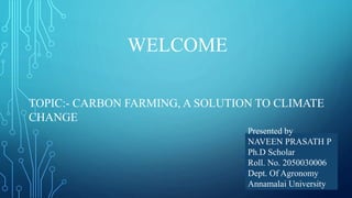 WELCOME
TOPIC:- CARBON FARMING, A SOLUTION TO CLIMATE
CHANGE
Presented by
NAVEEN PRASATH P
Ph.D Scholar
Roll. No. 2050030006
Dept. Of Agronomy
Annamalai University
 
