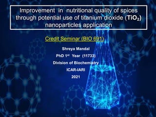 Improvement in nutritional quality of spices
through potential use of titanium dioxide (TiO₂)
nanoparticles application
Credit Seminar (BIO 691)
Shreya Mandal
PhD 1st Year (11733)
Division of Biochemistry
ICAR-IARI
2021
 