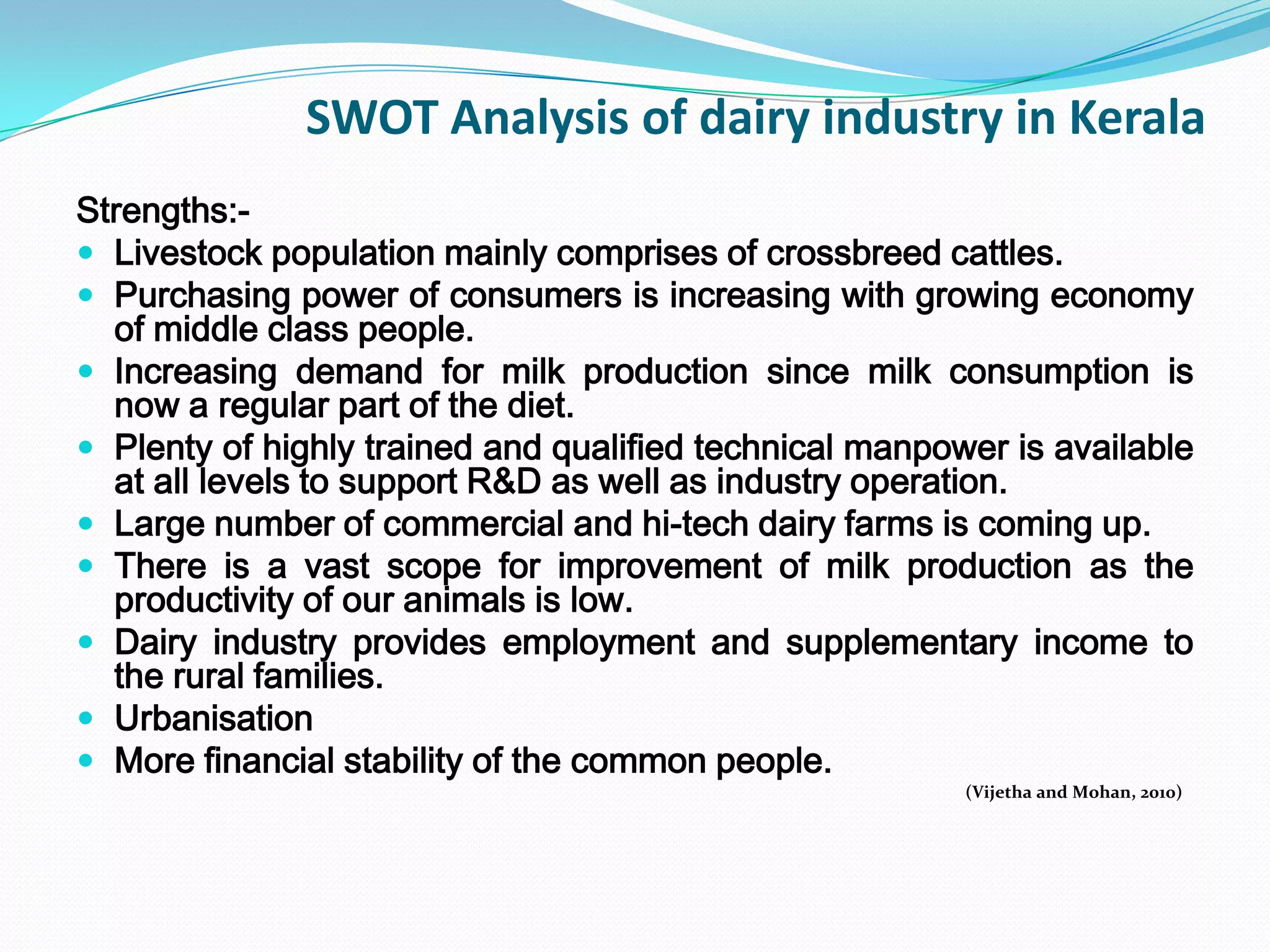 SWOT Analysis of dairy industry in Kerala
Strengths:-
 Livestock population mainly comprises of crossbreed cattles.
 Purchasing power of consumers is increasing with growing economy
  of middle class people.
 Increasing demand for milk production since milk consumption is
  now a regular part of the diet.
 Plenty of highly trained and qualified technical manpower is available
  at all levels to support R&D as well as industry operation.
 Large number of commercial and hi-tech dairy farms is coming up.
 There is a vast scope for improvement of milk production as the
  productivity of our animals is low.
 Dairy industry provides employment and supplementary income to
  the rural families.
 Urbanisation
 More financial stability of the common people.
                                                         (Vijetha and Mohan, 2010)
 