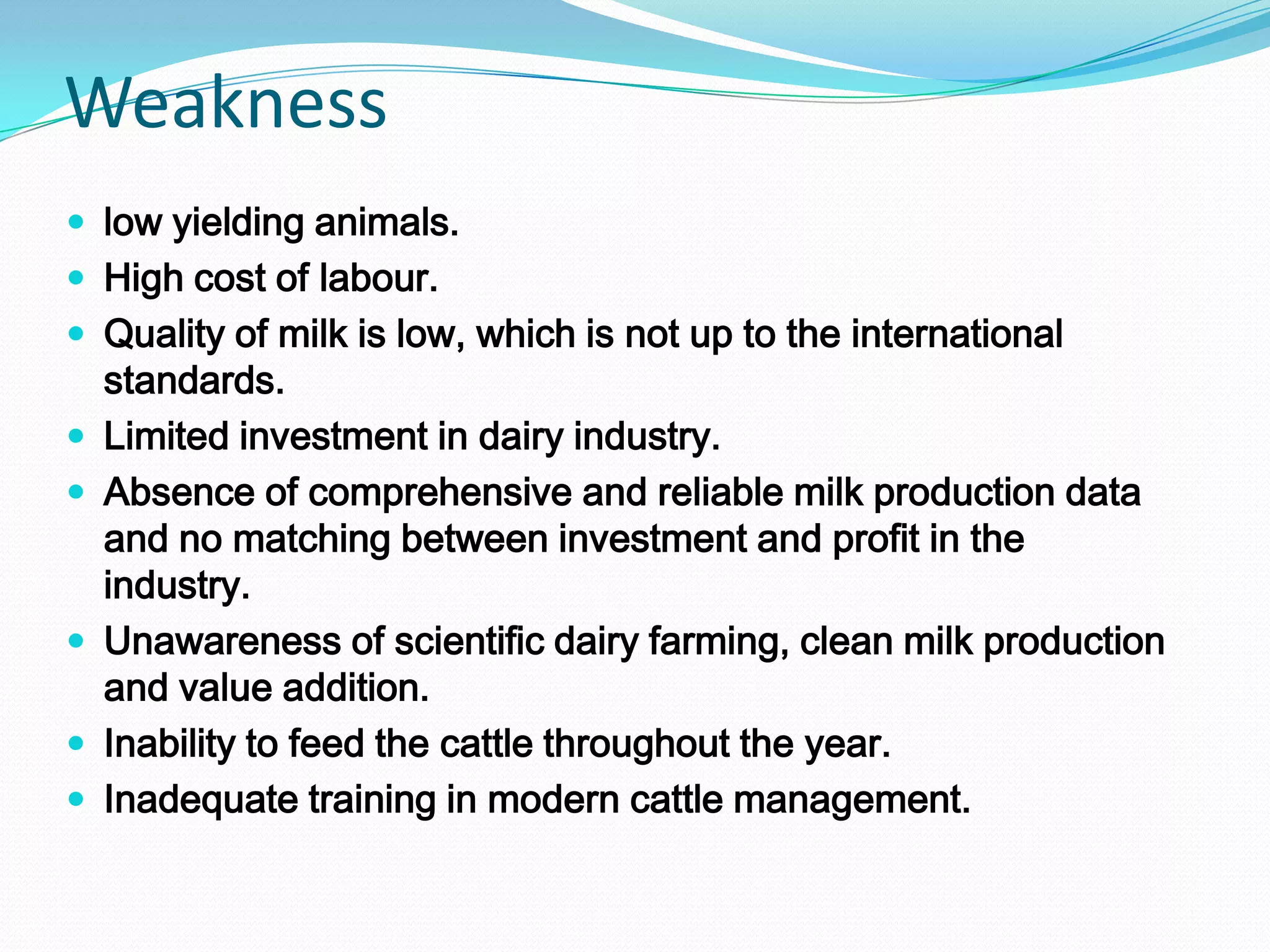 Weakness
 low yielding animals.
 High cost of labour.
 Quality of milk is low, which is not up to the international
    standards.
   Limited investment in dairy industry.
   Absence of comprehensive and reliable milk production data
    and no matching between investment and profit in the
    industry.
   Unawareness of scientific dairy farming, clean milk production
    and value addition.
   Inability to feed the cattle throughout the year.
   Inadequate training in modern cattle management.
 