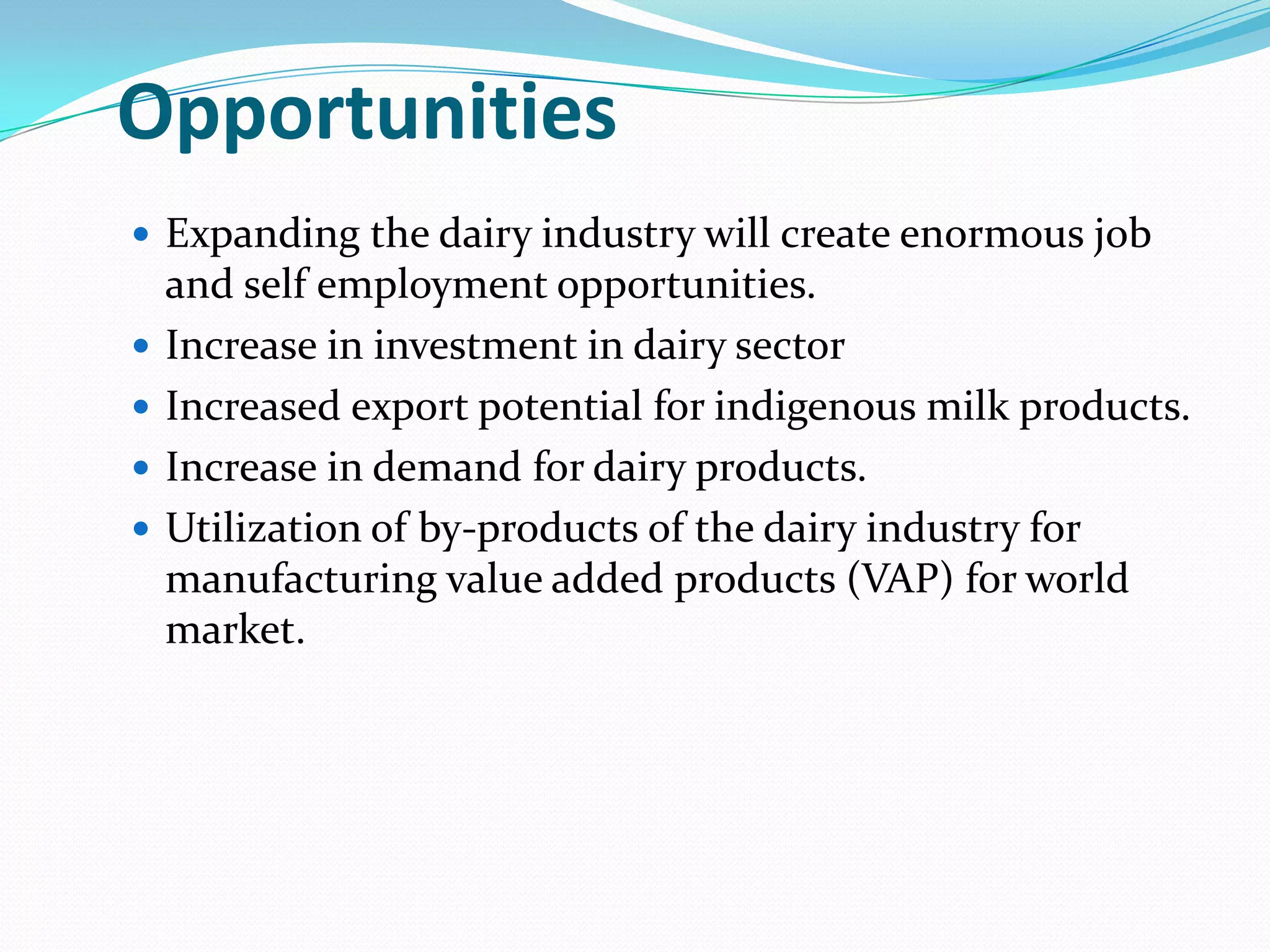 Opportunities
 Expanding the dairy industry will create enormous job
    and self employment opportunities.
   Increase in investment in dairy sector
   Increased export potential for indigenous milk products.
   Increase in demand for dairy products.
   Utilization of by-products of the dairy industry for
    manufacturing value added products (VAP) for world
    market.
 