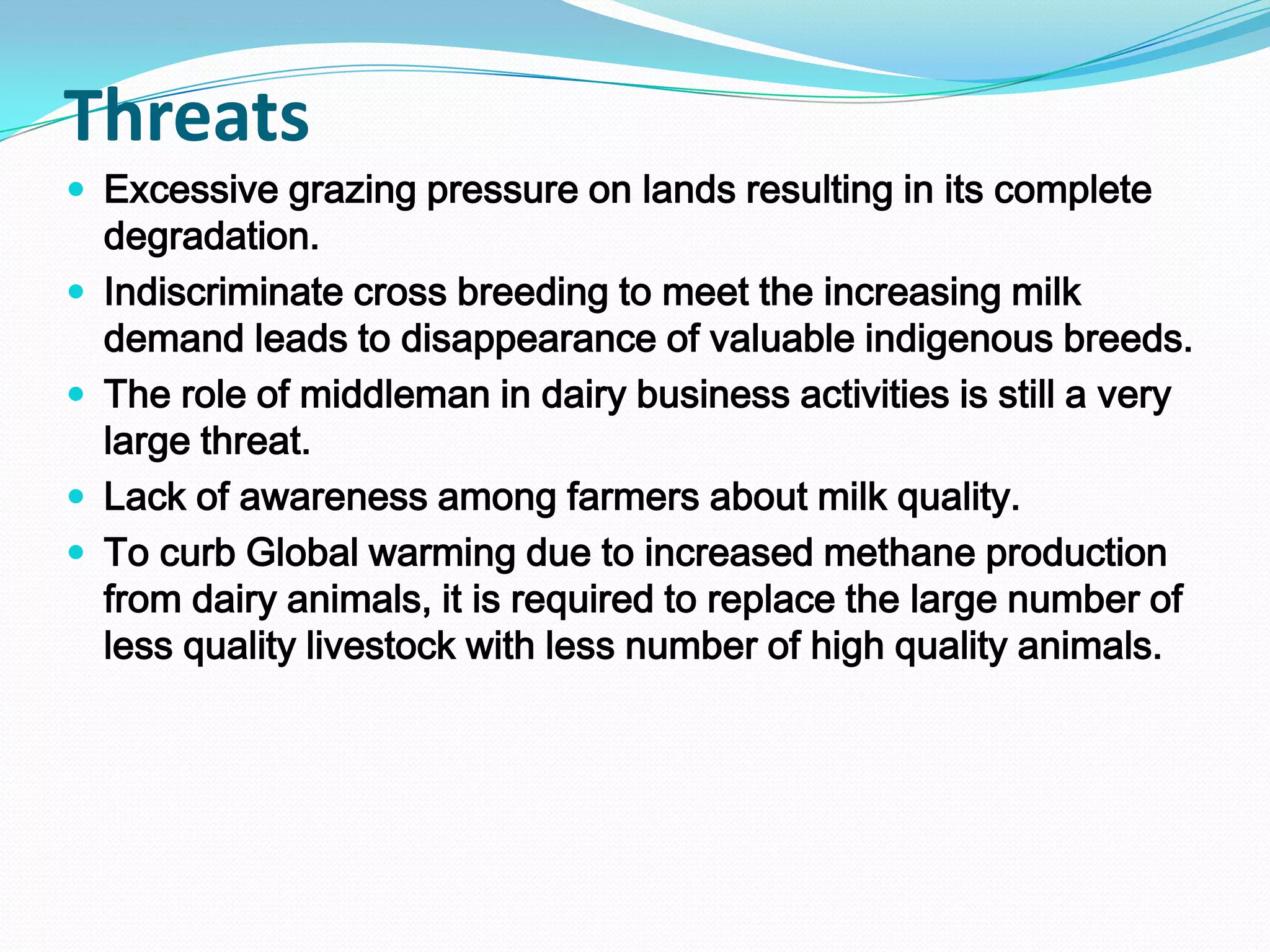 Threats
 Excessive grazing pressure on lands resulting in its complete
    degradation.
   Indiscriminate cross breeding to meet the increasing milk
    demand leads to disappearance of valuable indigenous breeds.
   The role of middleman in dairy business activities is still a very
    large threat.
   Lack of awareness among farmers about milk quality.
   To curb Global warming due to increased methane production
    from dairy animals, it is required to replace the large number of
    less quality livestock with less number of high quality animals.
 