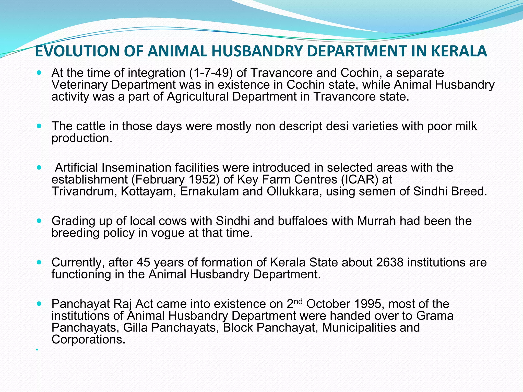 EVOLUTION OF ANIMAL HUSBANDRY DEPARTMENT IN KERALA
 At the time of integration (1-7-49) of Travancore and Cochin, a separate
    Veterinary Department was in existence in Cochin state, while Animal Husbandry
    activity was a part of Agricultural Department in Travancore state.

 The cattle in those days were mostly non descript desi varieties with poor milk
    production.

   Artificial Insemination facilities were introduced in selected areas with the
    establishment (February 1952) of Key Farm Centres (ICAR) at
    Trivandrum, Kottayam, Ernakulam and Ollukkara, using semen of Sindhi Breed.

 Grading up of local cows with Sindhi and buffaloes with Murrah had been the
    breeding policy in vogue at that time.

 Currently, after 45 years of formation of Kerala State about 2638 institutions are
    functioning in the Animal Husbandry Department.

 Panchayat Raj Act came into existence on 2nd October 1995, most of the
    institutions of Animal Husbandry Department were handed over to Grama
    Panchayats, Gilla Panchayats, Block Panchayat, Municipalities and
    Corporations.

 