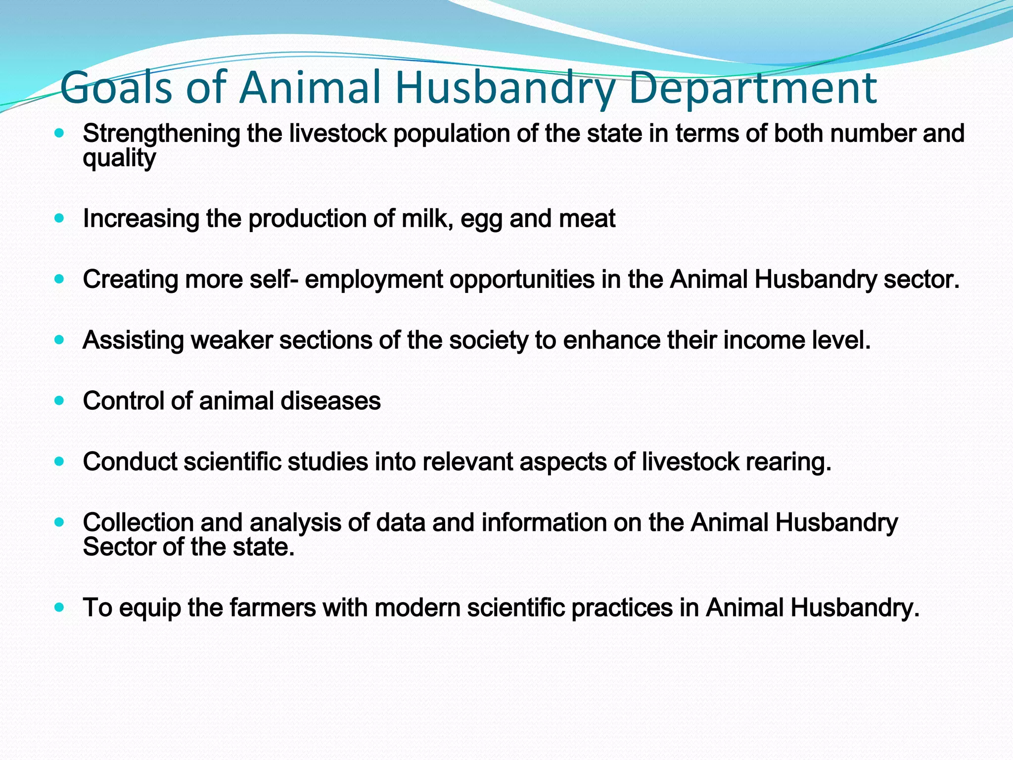 Goals of Animal Husbandry Department
 Strengthening the livestock population of the state in terms of both number and
  quality

 Increasing the production of milk, egg and meat

 Creating more self- employment opportunities in the Animal Husbandry sector.

 Assisting weaker sections of the society to enhance their income level.

 Control of animal diseases

 Conduct scientific studies into relevant aspects of livestock rearing.

 Collection and analysis of data and information on the Animal Husbandry
  Sector of the state.

 To equip the farmers with modern scientific practices in Animal Husbandry.
 