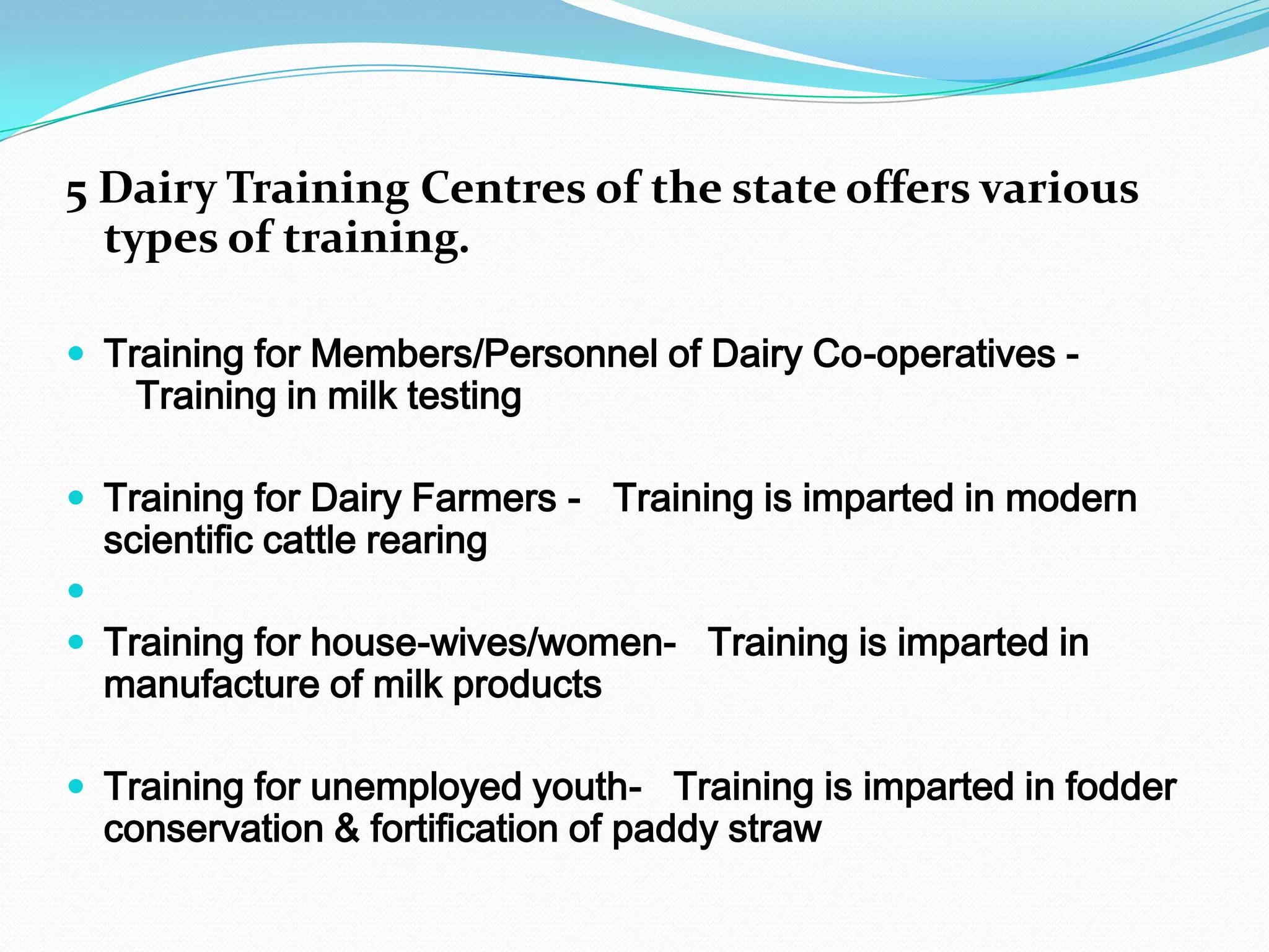 5 Dairy Training Centres of the state offers various
  types of training.

 Training for Members/Personnel of Dairy Co-operatives -
    Training in milk testing

 Training for Dairy Farmers - Training is imparted in modern
  scientific cattle rearing

 Training for house-wives/women- Training is imparted in
  manufacture of milk products

 Training for unemployed youth- Training is imparted in fodder
  conservation & fortification of paddy straw
 