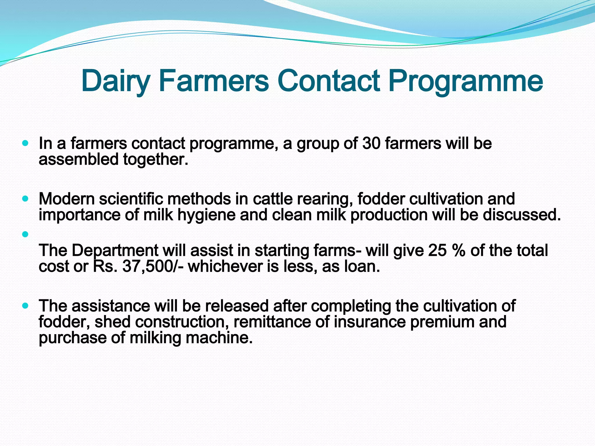 Dairy Farmers Contact Programme
 In a farmers contact programme, a group of 30 farmers will be
    assembled together.

 Modern scientific methods in cattle rearing, fodder cultivation and
    importance of milk hygiene and clean milk production will be discussed.

    The Department will assist in starting farms- will give 25 % of the total
    cost or Rs. 37,500/- whichever is less, as loan.

 The assistance will be released after completing the cultivation of
    fodder, shed construction, remittance of insurance premium and
    purchase of milking machine.
 