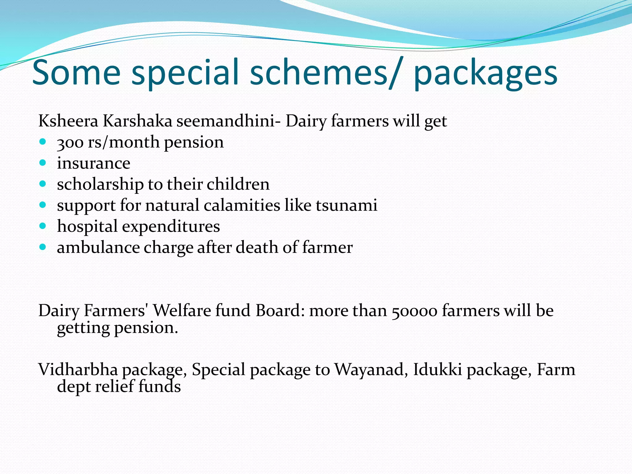 Some special schemes/ packages
Ksheera Karshaka seemandhini- Dairy farmers will get
 300 rs/month pension
 insurance
 scholarship to their children
 support for natural calamities like tsunami
 hospital expenditures
 ambulance charge after death of farmer


Dairy Farmers' Welfare fund Board: more than 50000 farmers will be
  getting pension.

Vidharbha package, Special package to Wayanad, Idukki package, Farm
  dept relief funds
 