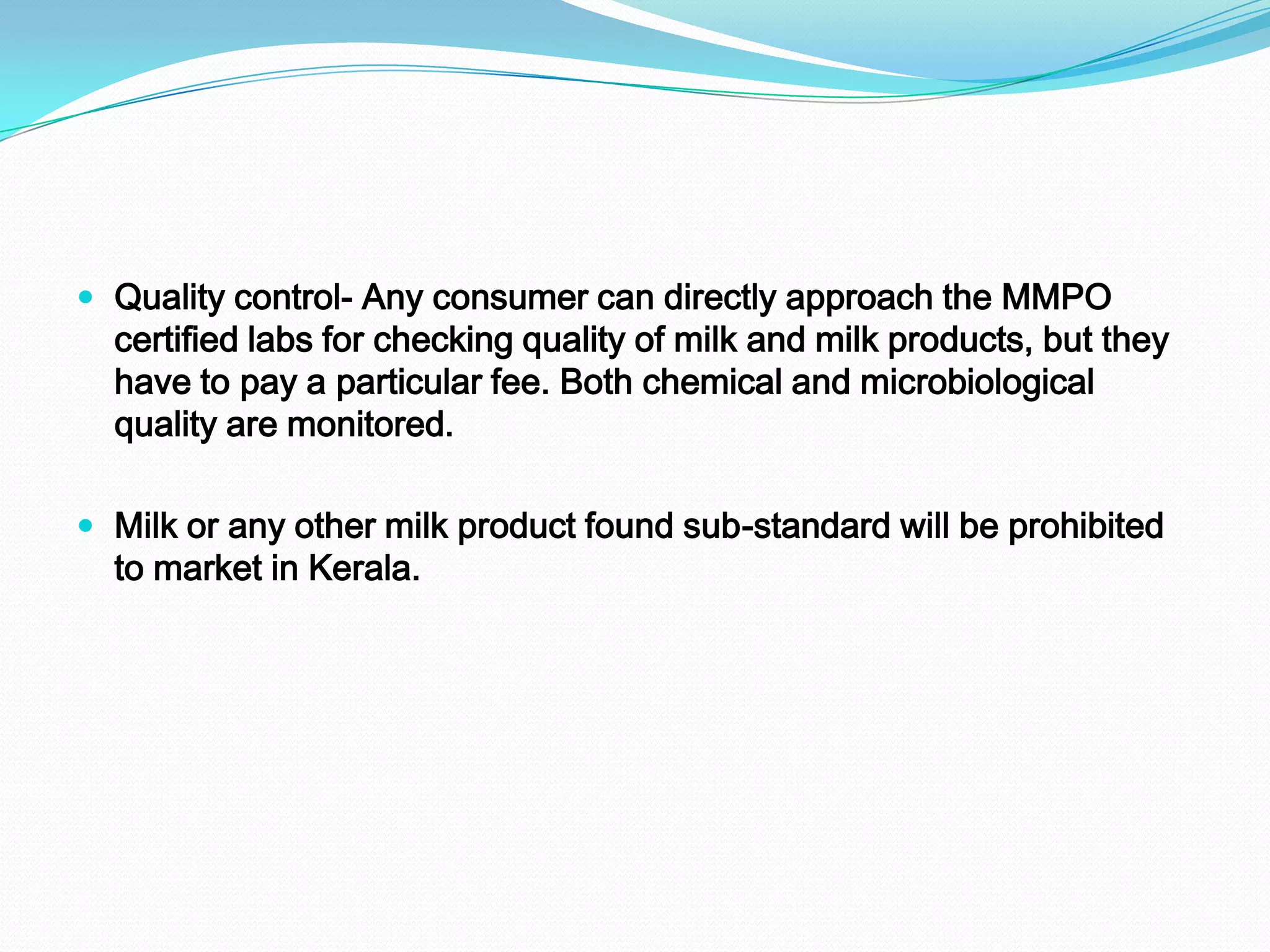  Quality control- Any consumer can directly approach the MMPO
  certified labs for checking quality of milk and milk products, but they
  have to pay a particular fee. Both chemical and microbiological
  quality are monitored.

 Milk or any other milk product found sub-standard will be prohibited
  to market in Kerala.
 