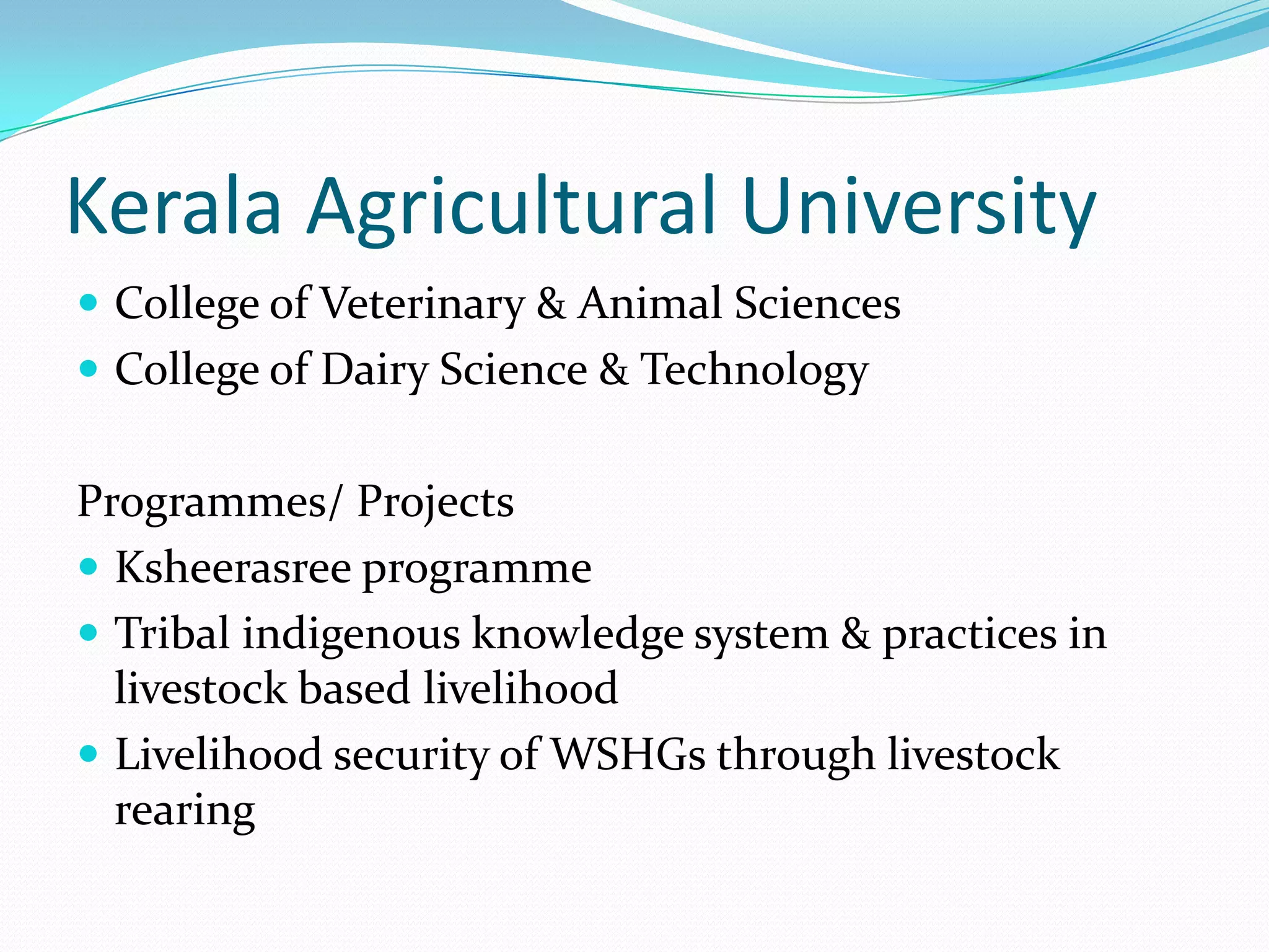 Kerala Agricultural University
 College of Veterinary & Animal Sciences
 College of Dairy Science & Technology


Programmes/ Projects
 Ksheerasree programme
 Tribal indigenous knowledge system & practices in
  livestock based livelihood
 Livelihood security of WSHGs through livestock
  rearing
 