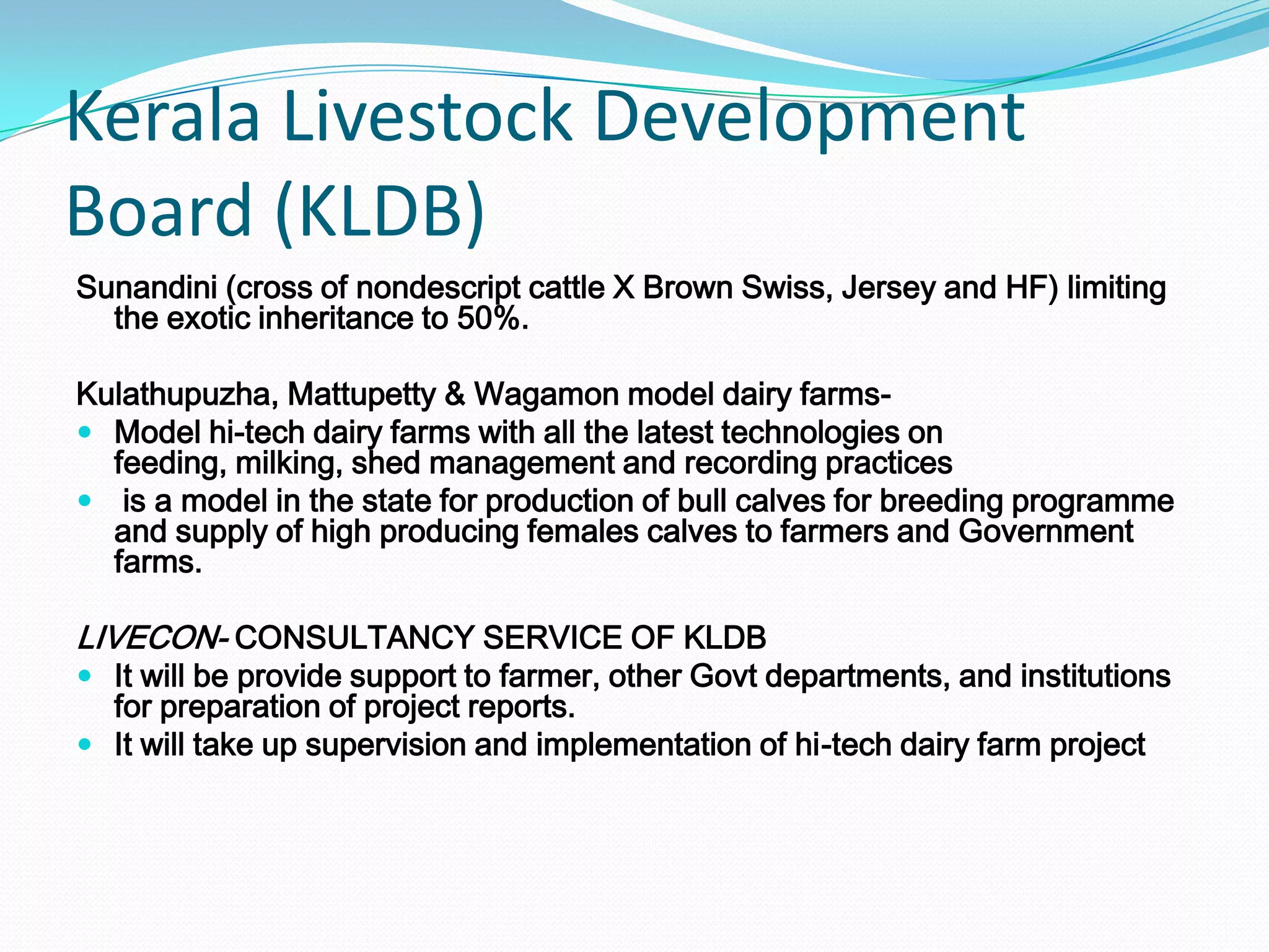 Kerala Livestock Development
Board (KLDB)
Sunandini (cross of nondescript cattle X Brown Swiss, Jersey and HF) limiting
  the exotic inheritance to 50%.

Kulathupuzha, Mattupetty & Wagamon model dairy farms-
 Model hi-tech dairy farms with all the latest technologies on
  feeding, milking, shed management and recording practices
 is a model in the state for production of bull calves for breeding programme
  and supply of high producing females calves to farmers and Government
  farms.

LIVECON- CONSULTANCY SERVICE OF KLDB
 It will be provide support to farmer, other Govt departments, and institutions
  for preparation of project reports.
 It will take up supervision and implementation of hi-tech dairy farm project
 