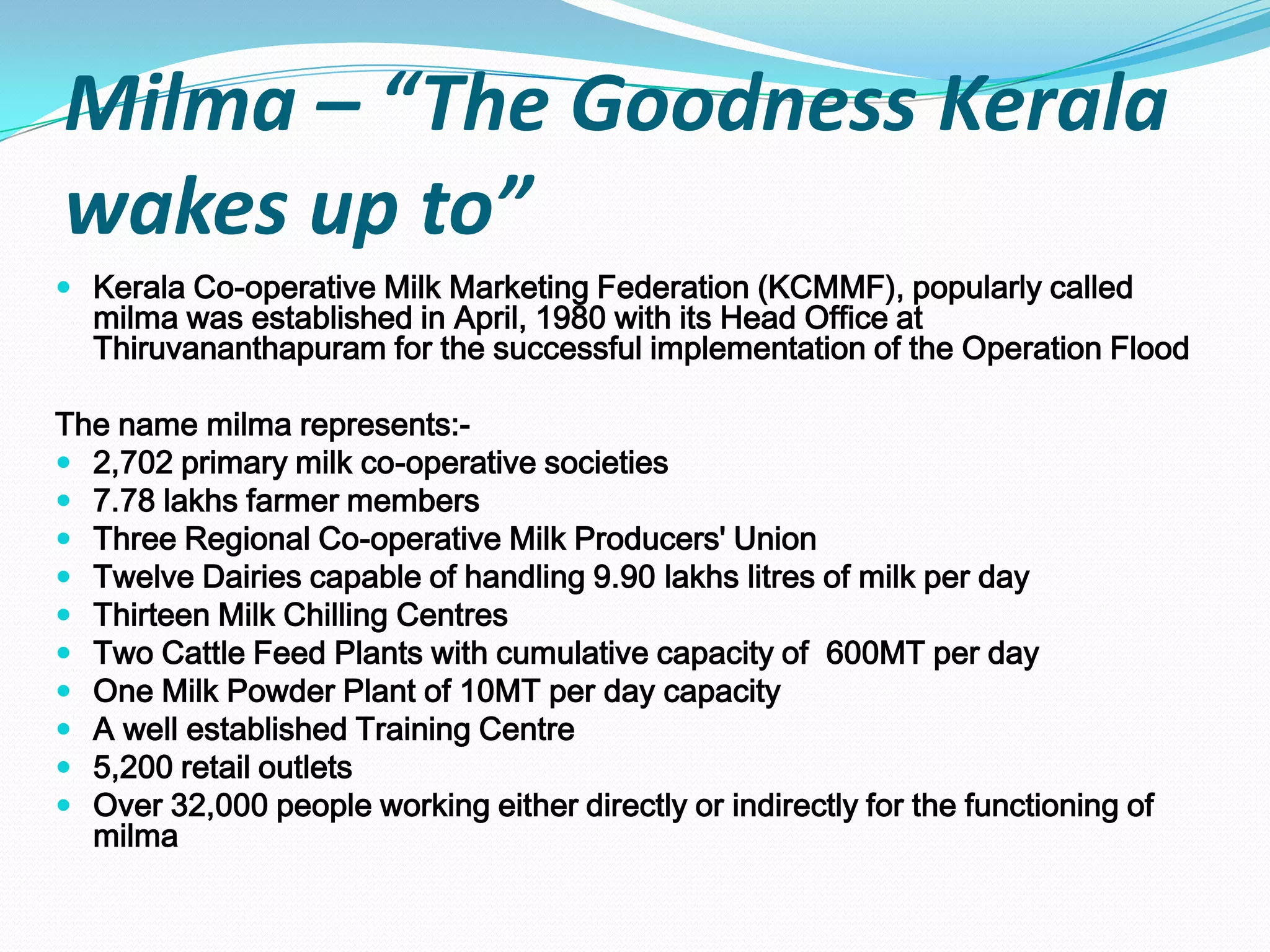 Milma – “The Goodness Kerala
wakes up to”
 Kerala Co-operative Milk Marketing Federation (KCMMF), popularly called
  milma was established in April, 1980 with its Head Office at
  Thiruvananthapuram for the successful implementation of the Operation Flood

The name milma represents:-
 2,702 primary milk co-operative societies
 7.78 lakhs farmer members
 Three Regional Co-operative Milk Producers' Union
 Twelve Dairies capable of handling 9.90 lakhs litres of milk per day
 Thirteen Milk Chilling Centres
 Two Cattle Feed Plants with cumulative capacity of 600MT per day
 One Milk Powder Plant of 10MT per day capacity
 A well established Training Centre
 5,200 retail outlets
 Over 32,000 people working either directly or indirectly for the functioning of
  milma
 