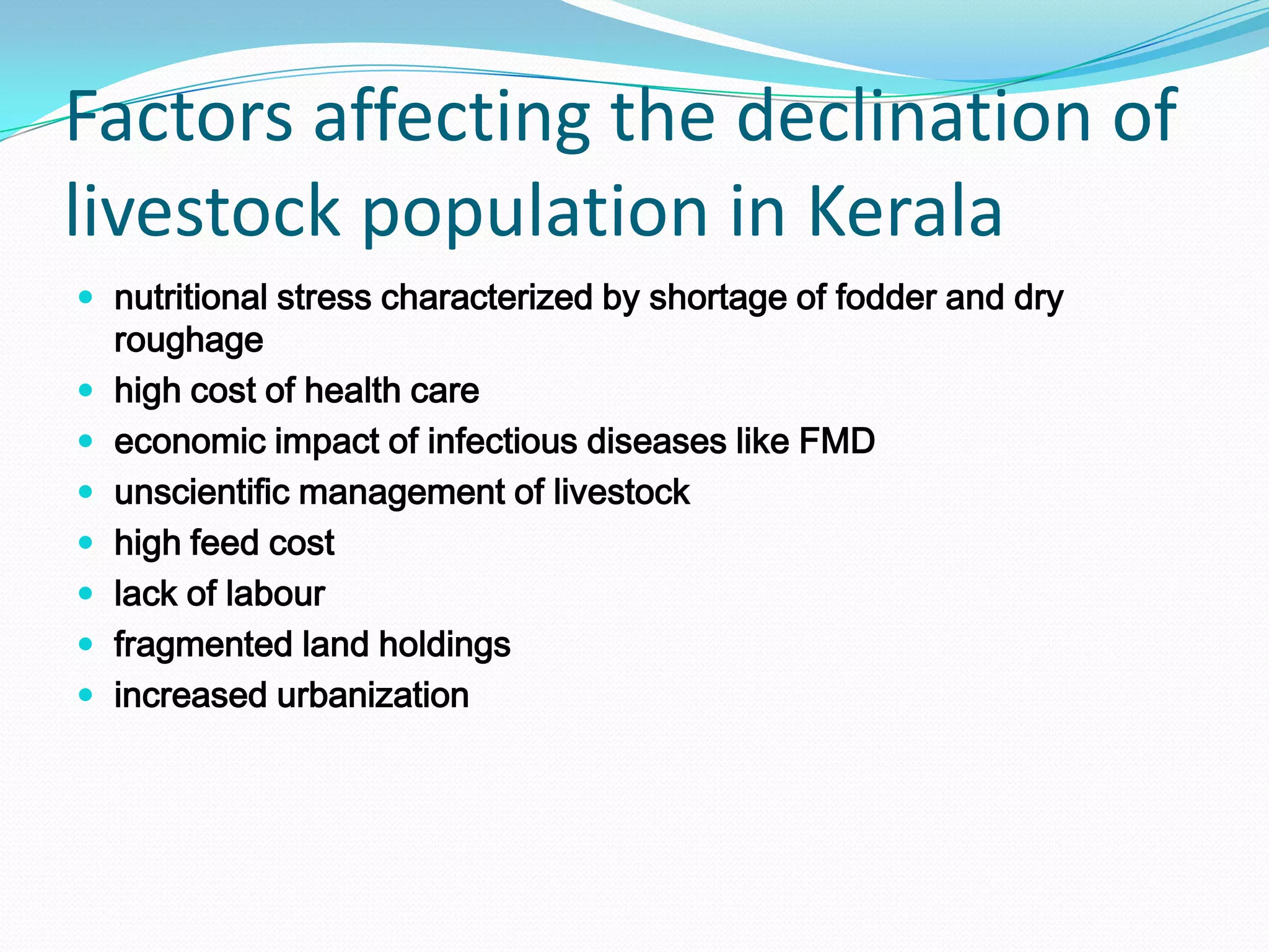 Factors affecting the declination of
livestock population in Kerala
 nutritional stress characterized by shortage of fodder and dry
    roughage
   high cost of health care
   economic impact of infectious diseases like FMD
   unscientific management of livestock
   high feed cost
   lack of labour
   fragmented land holdings
   increased urbanization
 