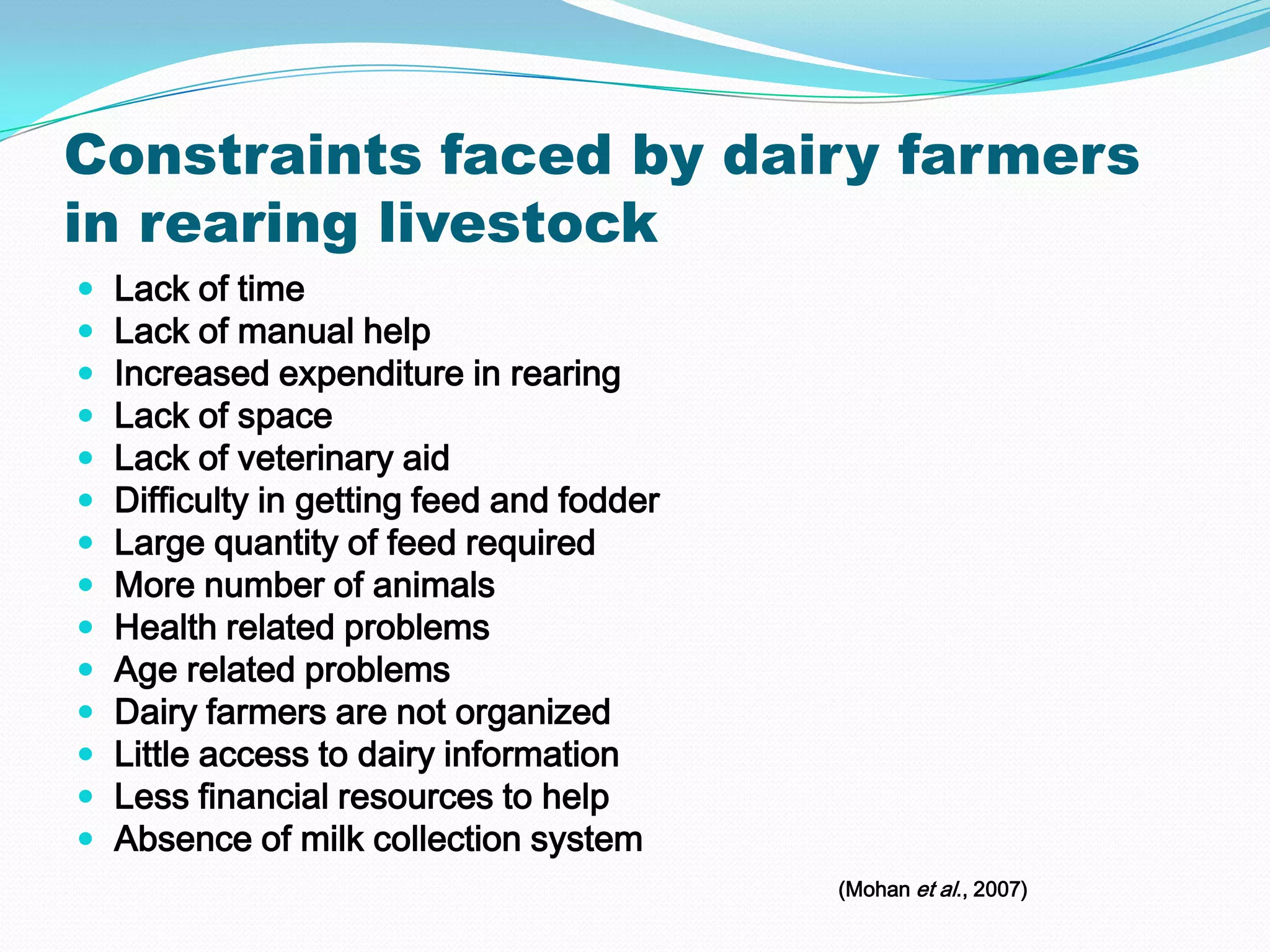 Constraints faced by dairy farmers
in rearing livestock
   Lack of time
   Lack of manual help
   Increased expenditure in rearing
   Lack of space
   Lack of veterinary aid
   Difficulty in getting feed and fodder
   Large quantity of feed required
   More number of animals
   Health related problems
   Age related problems
   Dairy farmers are not organized
   Little access to dairy information
   Less financial resources to help
   Absence of milk collection system
                                            (Mohan et al., 2007)
 