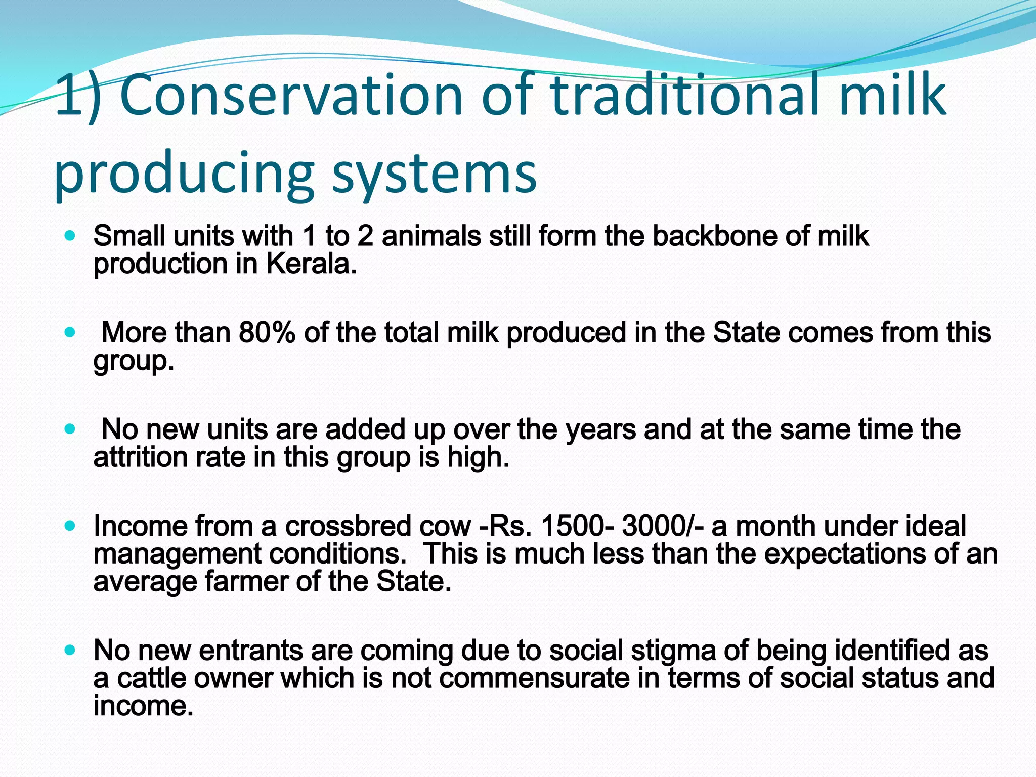 1) Conservation of traditional milk
producing systems
 Small units with 1 to 2 animals still form the backbone of milk
  production in Kerala.

 More than 80% of the total milk produced in the State comes from this
  group.

 No new units are added up over the years and at the same time the
  attrition rate in this group is high.

 Income from a crossbred cow -Rs. 1500- 3000/- a month under ideal
  management conditions. This is much less than the expectations of an
  average farmer of the State.

 No new entrants are coming due to social stigma of being identified as
  a cattle owner which is not commensurate in terms of social status and
  income.
 