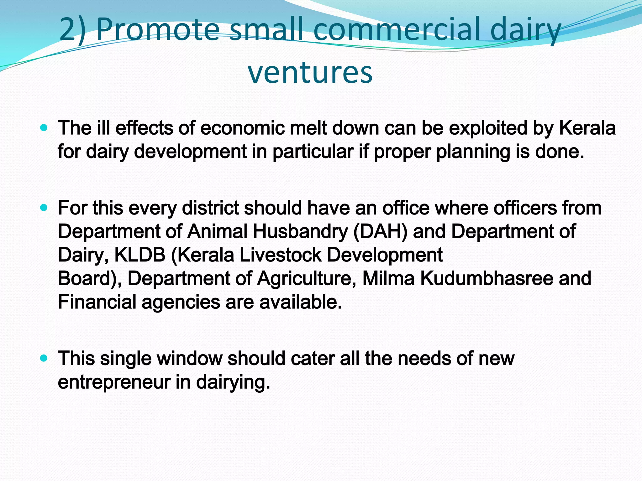 2) Promote small commercial dairy
              ventures
 The ill effects of economic melt down can be exploited by Kerala
  for dairy development in particular if proper planning is done.

 For this every district should have an office where officers from
  Department of Animal Husbandry (DAH) and Department of
  Dairy, KLDB (Kerala Livestock Development
  Board), Department of Agriculture, Milma Kudumbhasree and
  Financial agencies are available.

 This single window should cater all the needs of new
  entrepreneur in dairying.
 
