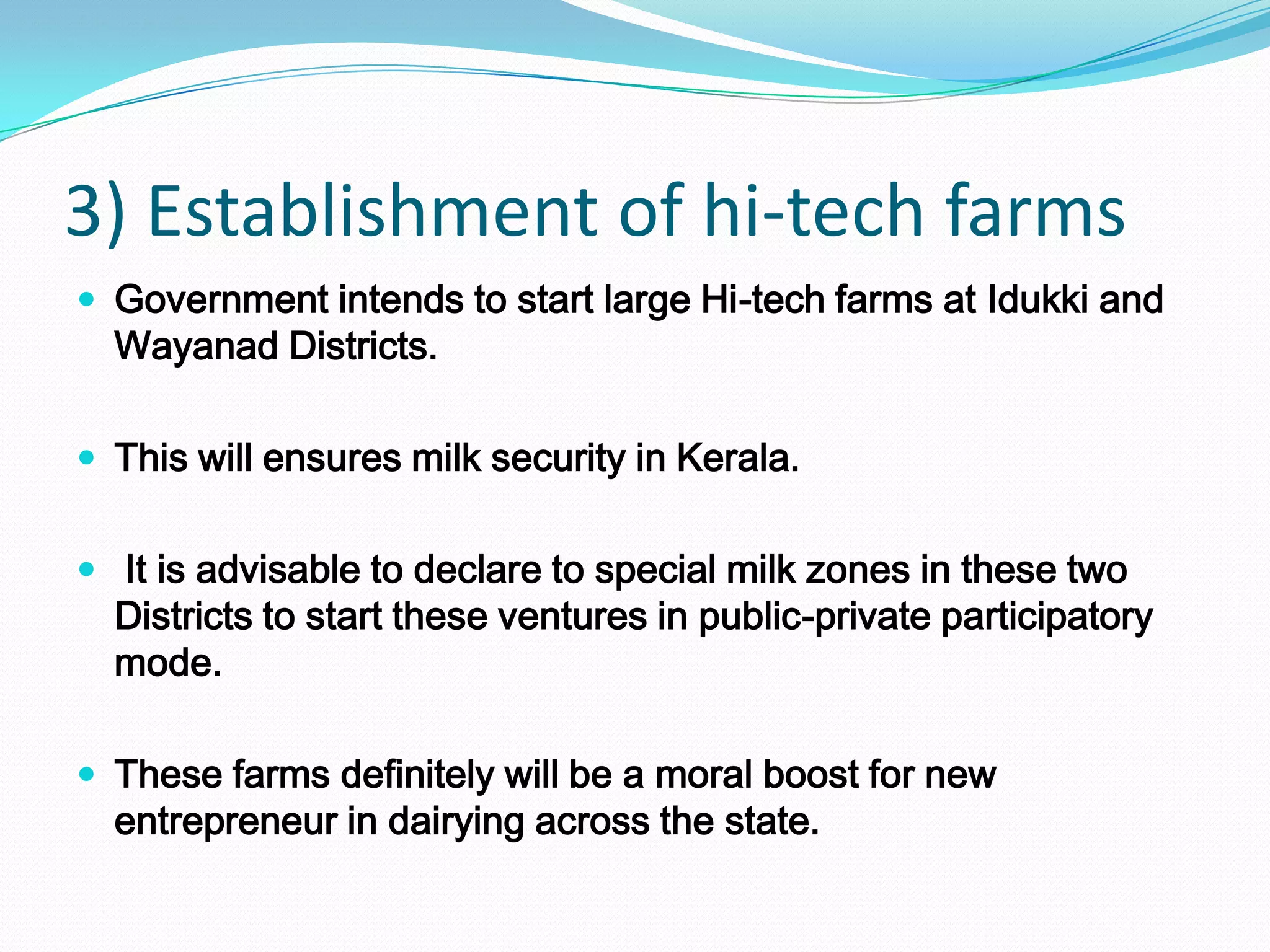 3) Establishment of hi-tech farms
 Government intends to start large Hi-tech farms at Idukki and
  Wayanad Districts.

 This will ensures milk security in Kerala.


 It is advisable to declare to special milk zones in these two
  Districts to start these ventures in public-private participatory
  mode.

 These farms definitely will be a moral boost for new
  entrepreneur in dairying across the state.
 