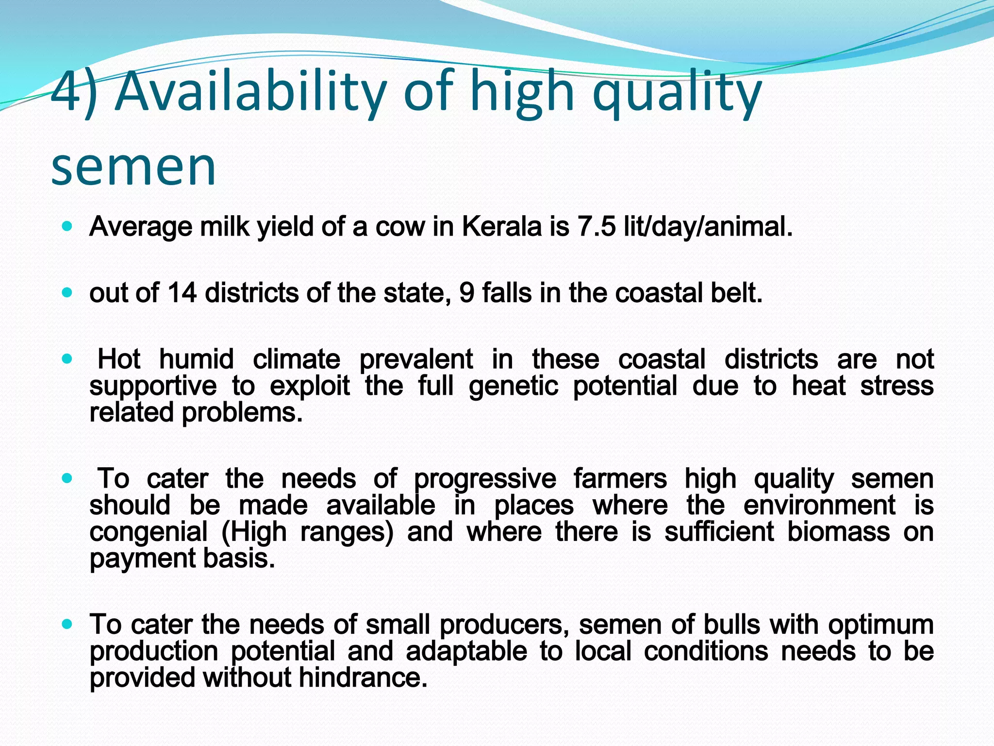 4) Availability of high quality
semen
 Average milk yield of a cow in Kerala is 7.5 lit/day/animal.

 out of 14 districts of the state, 9 falls in the coastal belt.

 Hot humid climate prevalent in these coastal districts are not
  supportive to exploit the full genetic potential due to heat stress
  related problems.

 To cater the needs of progressive farmers high quality semen
  should be made available in places where the environment is
  congenial (High ranges) and where there is sufficient biomass on
  payment basis.

 To cater the needs of small producers, semen of bulls with optimum
  production potential and adaptable to local conditions needs to be
  provided without hindrance.
 