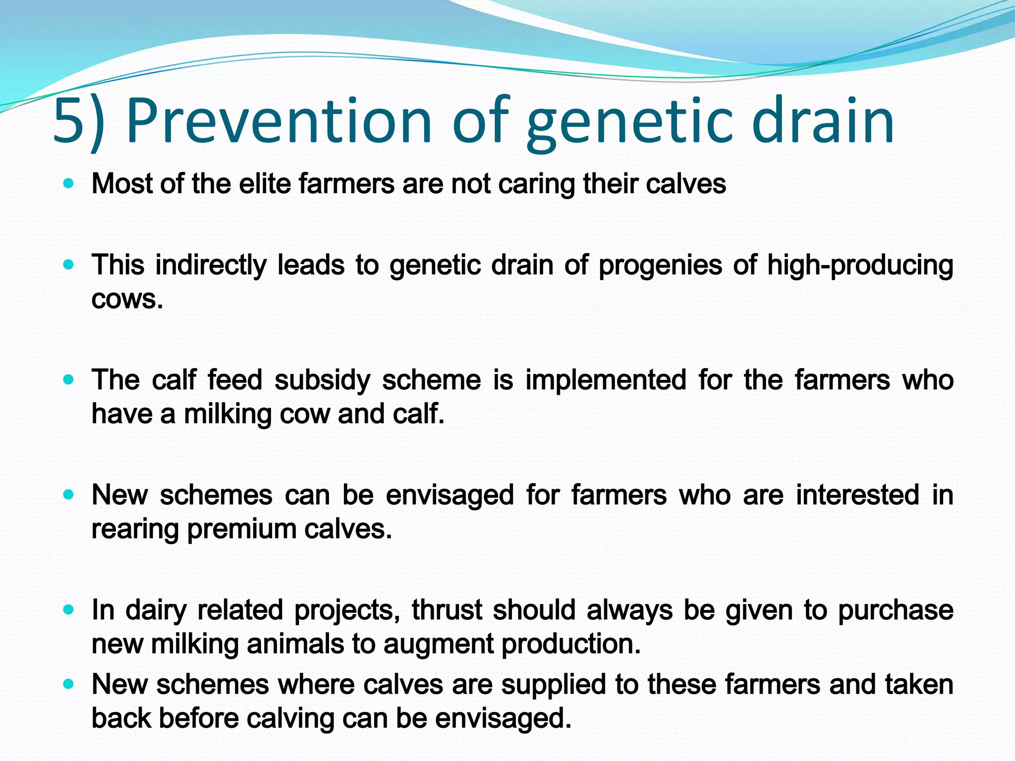 5) Prevention of genetic drain
 Most of the elite farmers are not caring their calves


 This indirectly leads to genetic drain of progenies of high-producing
  cows.

 The calf feed subsidy scheme is implemented for the farmers who
  have a milking cow and calf.

 New schemes can be envisaged for farmers who are interested in
  rearing premium calves.

 In dairy related projects, thrust should always be given to purchase
  new milking animals to augment production.
 New schemes where calves are supplied to these farmers and taken
  back before calving can be envisaged.
 