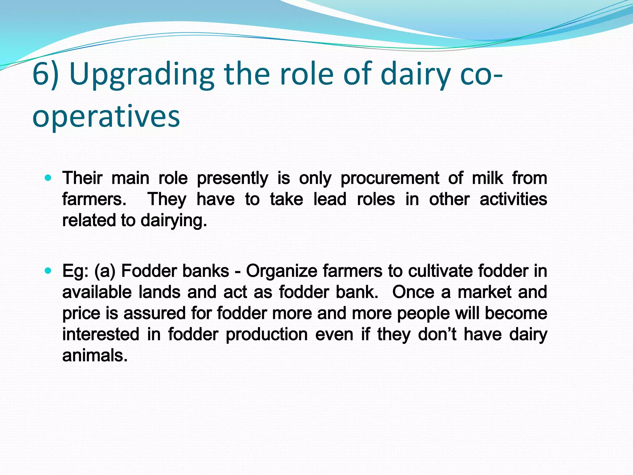 6) Upgrading the role of dairy co-
operatives
 Their main role presently is only procurement of milk from
  farmers. They have to take lead roles in other activities
  related to dairying.

 Eg: (a) Fodder banks - Organize farmers to cultivate fodder in
  available lands and act as fodder bank. Once a market and
  price is assured for fodder more and more people will become
  interested in fodder production even if they don’t have dairy
  animals.
 