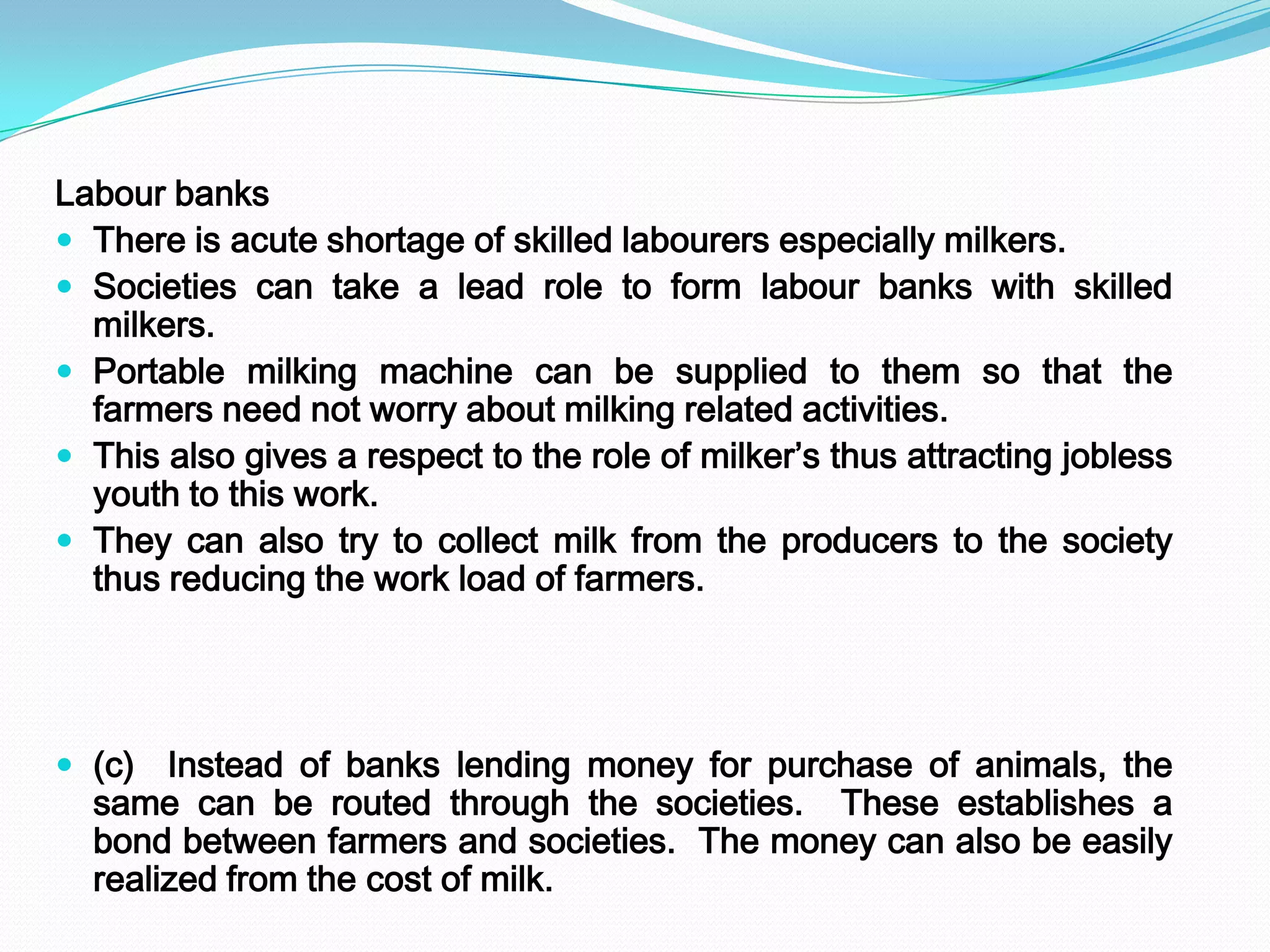 Labour banks
 There is acute shortage of skilled labourers especially milkers.
 Societies can take a lead role to form labour banks with skilled
  milkers.
 Portable milking machine can be supplied to them so that the
  farmers need not worry about milking related activities.
 This also gives a respect to the role of milker’s thus attracting jobless
  youth to this work.
 They can also try to collect milk from the producers to the society
  thus reducing the work load of farmers.




 (c) Instead of banks lending money for purchase of animals, the
  same can be routed through the societies. These establishes a
  bond between farmers and societies. The money can also be easily
  realized from the cost of milk.
 
