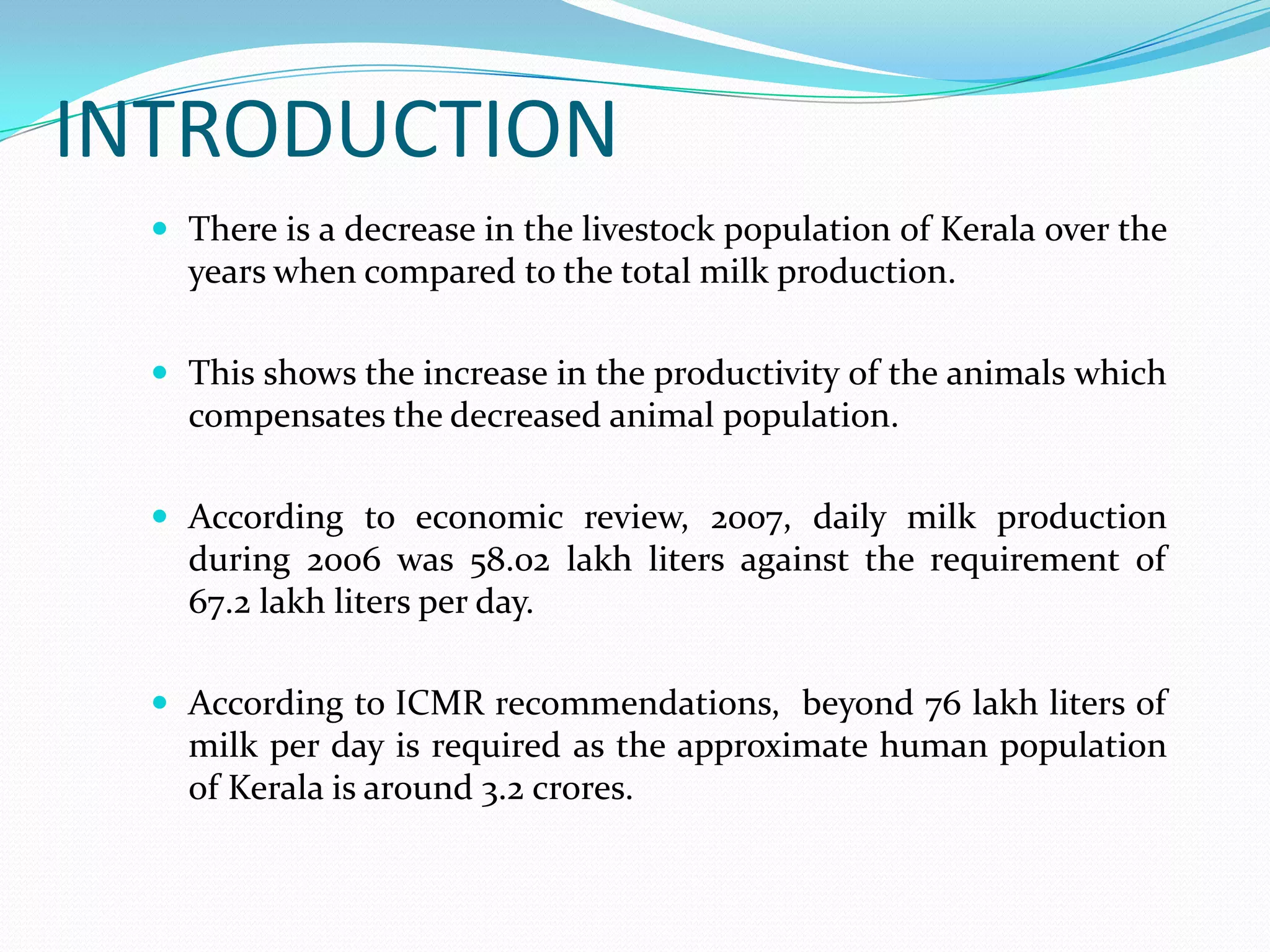 INTRODUCTION
   There is a decrease in the livestock population of Kerala over the
    years when compared to the total milk production.

   This shows the increase in the productivity of the animals which
    compensates the decreased animal population.

   According to economic review, 2007, daily milk production
    during 2006 was 58.02 lakh liters against the requirement of
    67.2 lakh liters per day.

   According to ICMR recommendations, beyond 76 lakh liters of
    milk per day is required as the approximate human population
    of Kerala is around 3.2 crores.
 