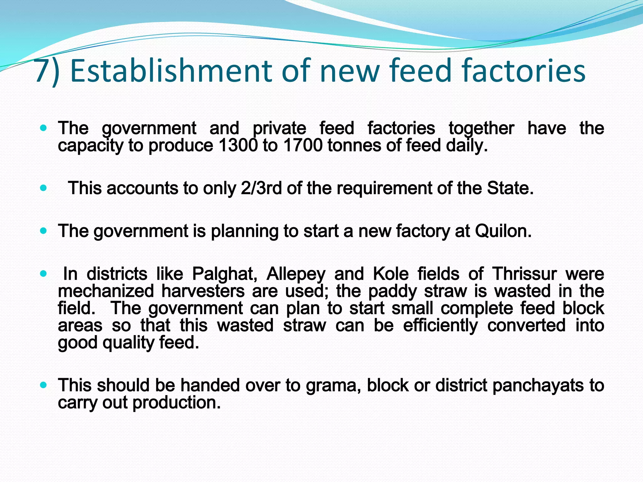 7) Establishment of new feed factories
 The government and private feed factories together have the
    capacity to produce 1300 to 1700 tonnes of feed daily.

    This accounts to only 2/3rd of the requirement of the State.

 The government is planning to start a new factory at Quilon.

 In districts like Palghat, Allepey and Kole fields of Thrissur were
    mechanized harvesters are used; the paddy straw is wasted in the
    field. The government can plan to start small complete feed block
    areas so that this wasted straw can be efficiently converted into
    good quality feed.

 This should be handed over to grama, block or district panchayats to
    carry out production.
 
