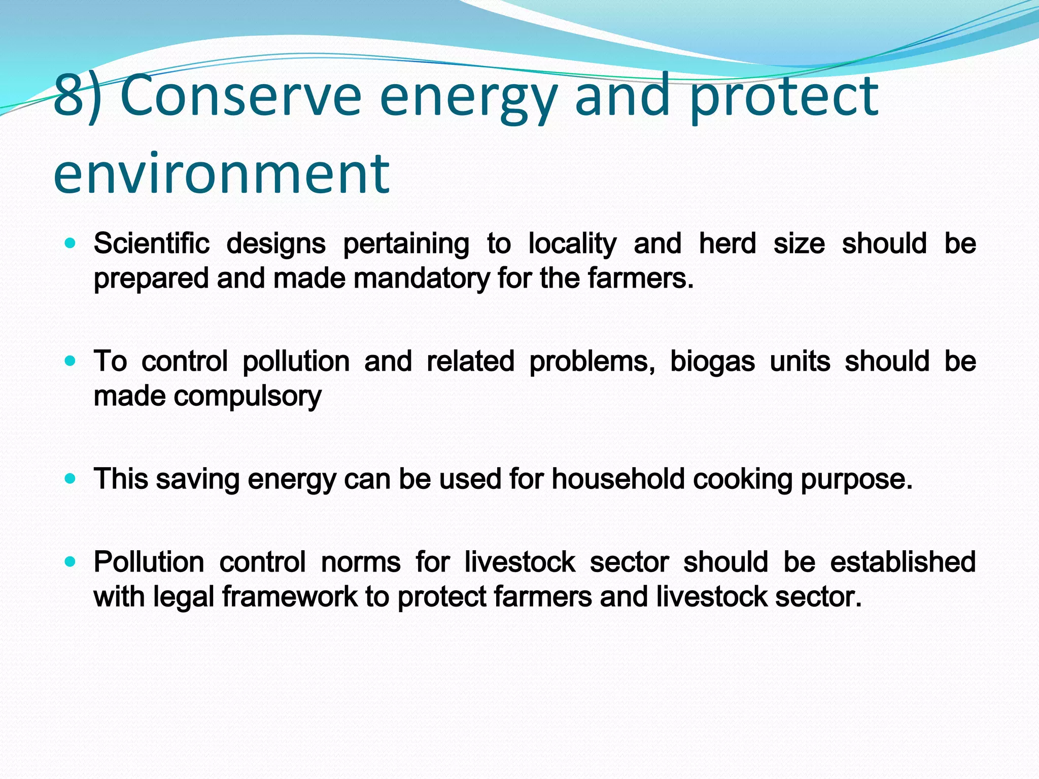 8) Conserve energy and protect
environment
 Scientific designs pertaining to locality and herd size should be
  prepared and made mandatory for the farmers.

 To control pollution and related problems, biogas units should be
  made compulsory

 This saving energy can be used for household cooking purpose.


 Pollution control norms for livestock sector should be established
  with legal framework to protect farmers and livestock sector.
 