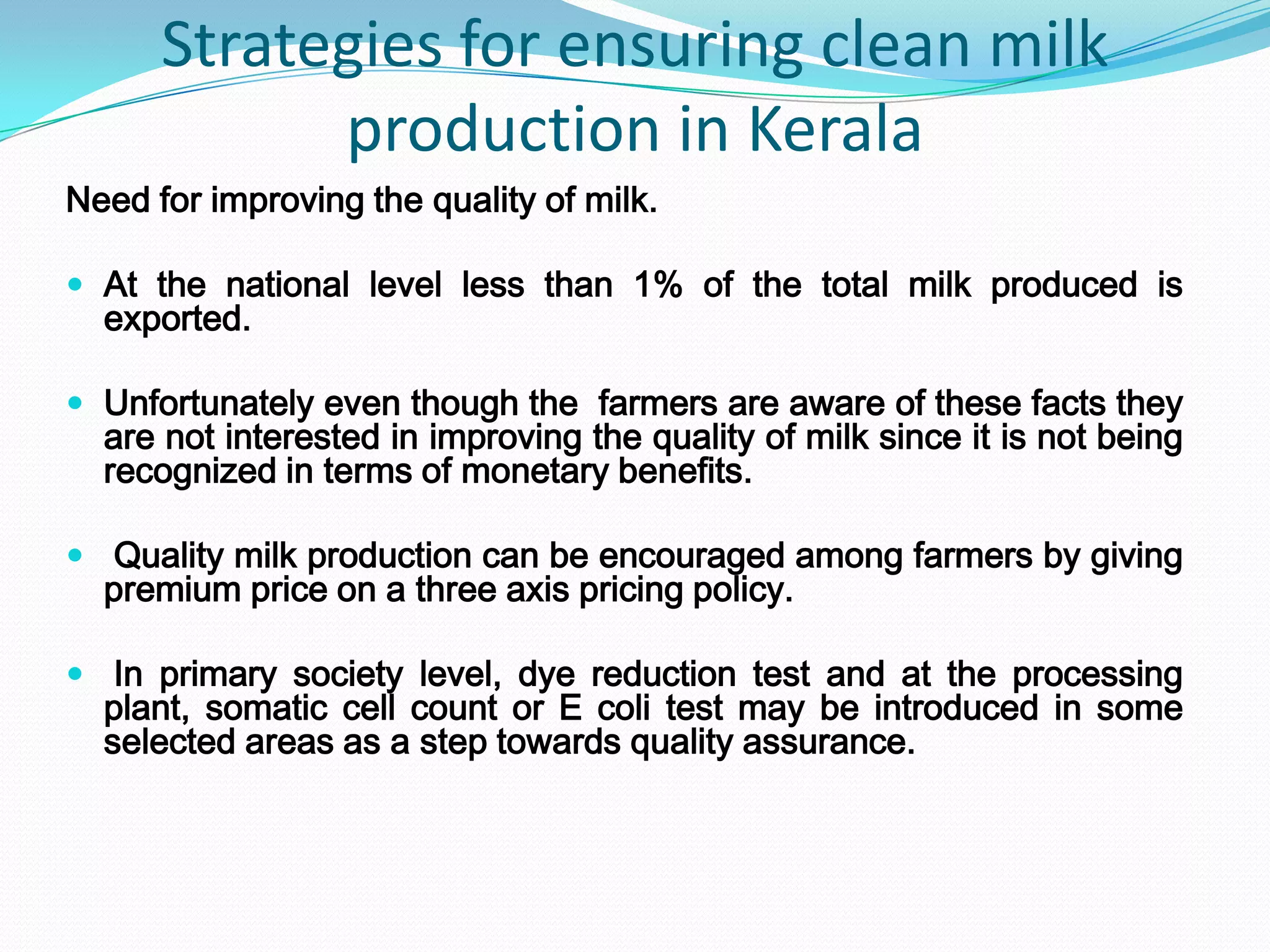 Strategies for ensuring clean milk
            production in Kerala
Need for improving the quality of milk.

 At the national level less than 1% of the total milk produced is
  exported.

 Unfortunately even though the farmers are aware of these facts they
  are not interested in improving the quality of milk since it is not being
  recognized in terms of monetary benefits.

 Quality milk production can be encouraged among farmers by giving
  premium price on a three axis pricing policy.

 In primary society level, dye reduction test and at the processing
  plant, somatic cell count or E coli test may be introduced in some
  selected areas as a step towards quality assurance.
 