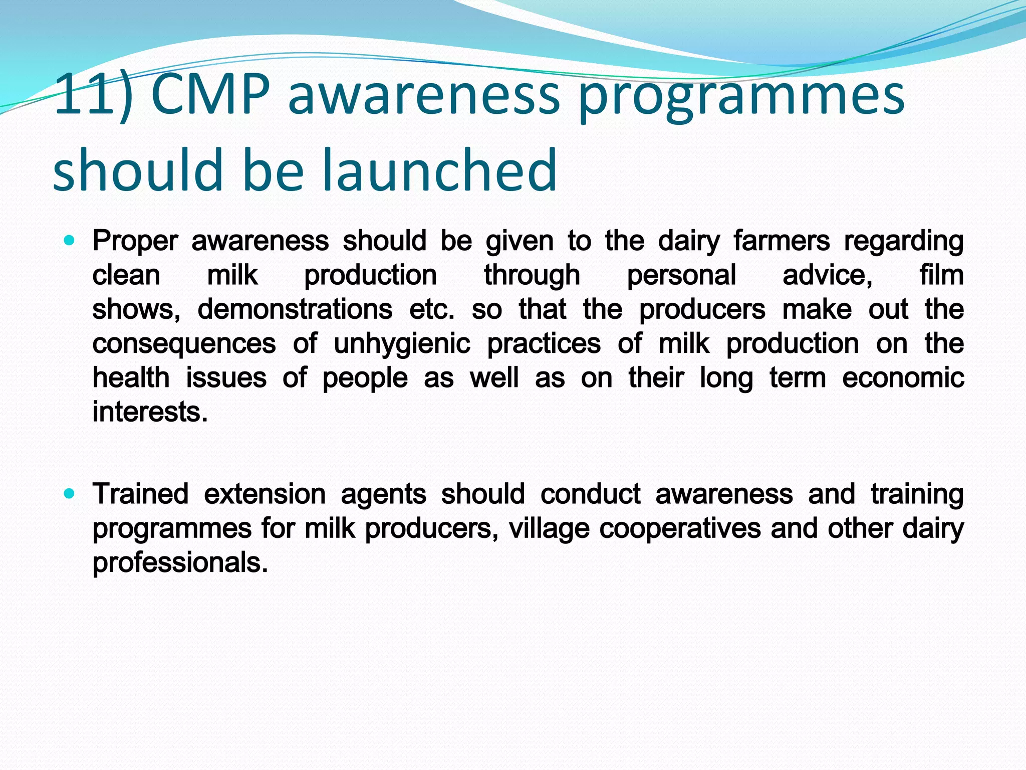 11) CMP awareness programmes
should be launched
 Proper awareness should be given to the dairy farmers regarding
  clean     milk  production  through   personal    advice,  film
  shows, demonstrations etc. so that the producers make out the
  consequences of unhygienic practices of milk production on the
  health issues of people as well as on their long term economic
  interests.

 Trained extension agents should conduct awareness and training
  programmes for milk producers, village cooperatives and other dairy
  professionals.
 