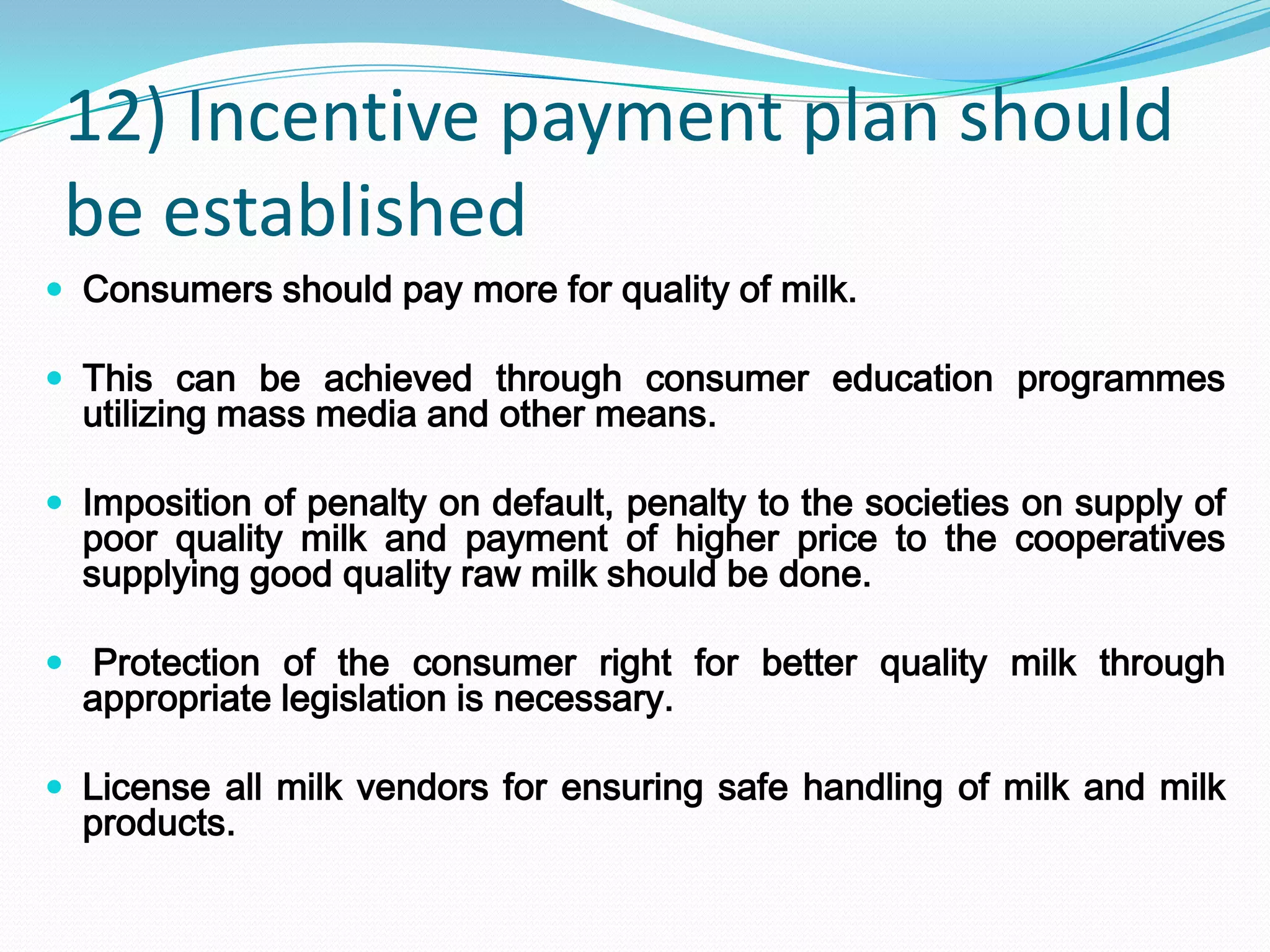 12) Incentive payment plan should
 be established
 Consumers should pay more for quality of milk.

 This can be achieved through consumer education programmes
  utilizing mass media and other means.

 Imposition of penalty on default, penalty to the societies on supply of
  poor quality milk and payment of higher price to the cooperatives
  supplying good quality raw milk should be done.

 Protection of the consumer right for better quality milk through
  appropriate legislation is necessary.

 License all milk vendors for ensuring safe handling of milk and milk
  products.
 