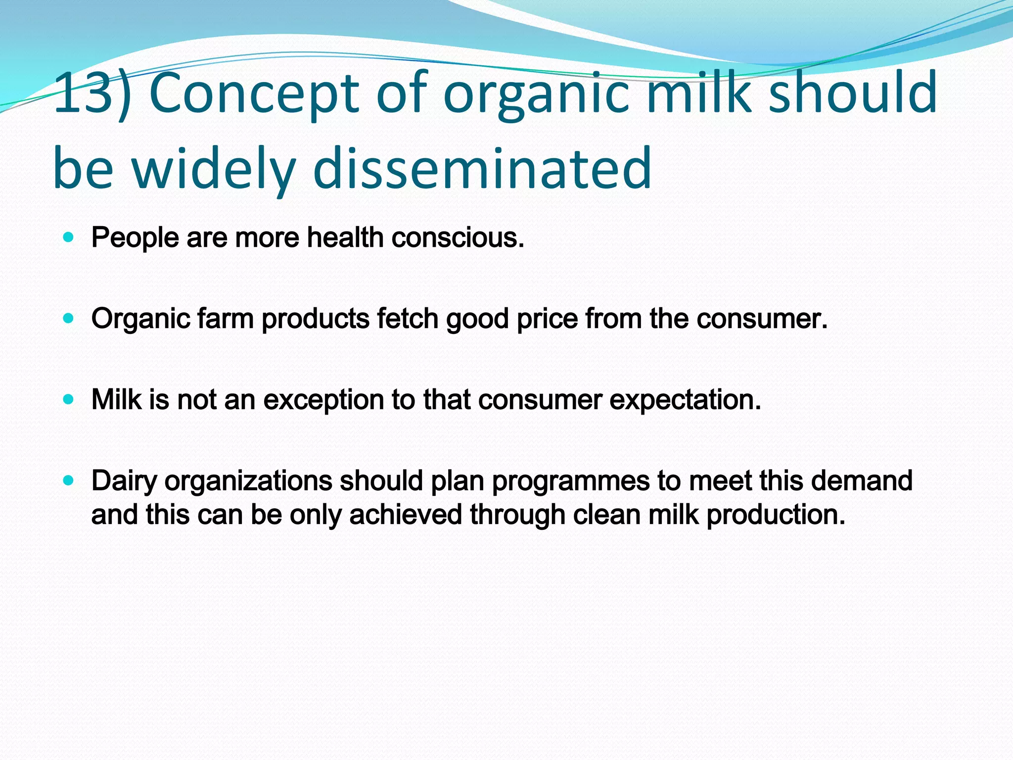 13) Concept of organic milk should
be widely disseminated
 People are more health conscious.


 Organic farm products fetch good price from the consumer.


 Milk is not an exception to that consumer expectation.


 Dairy organizations should plan programmes to meet this demand
  and this can be only achieved through clean milk production.
 