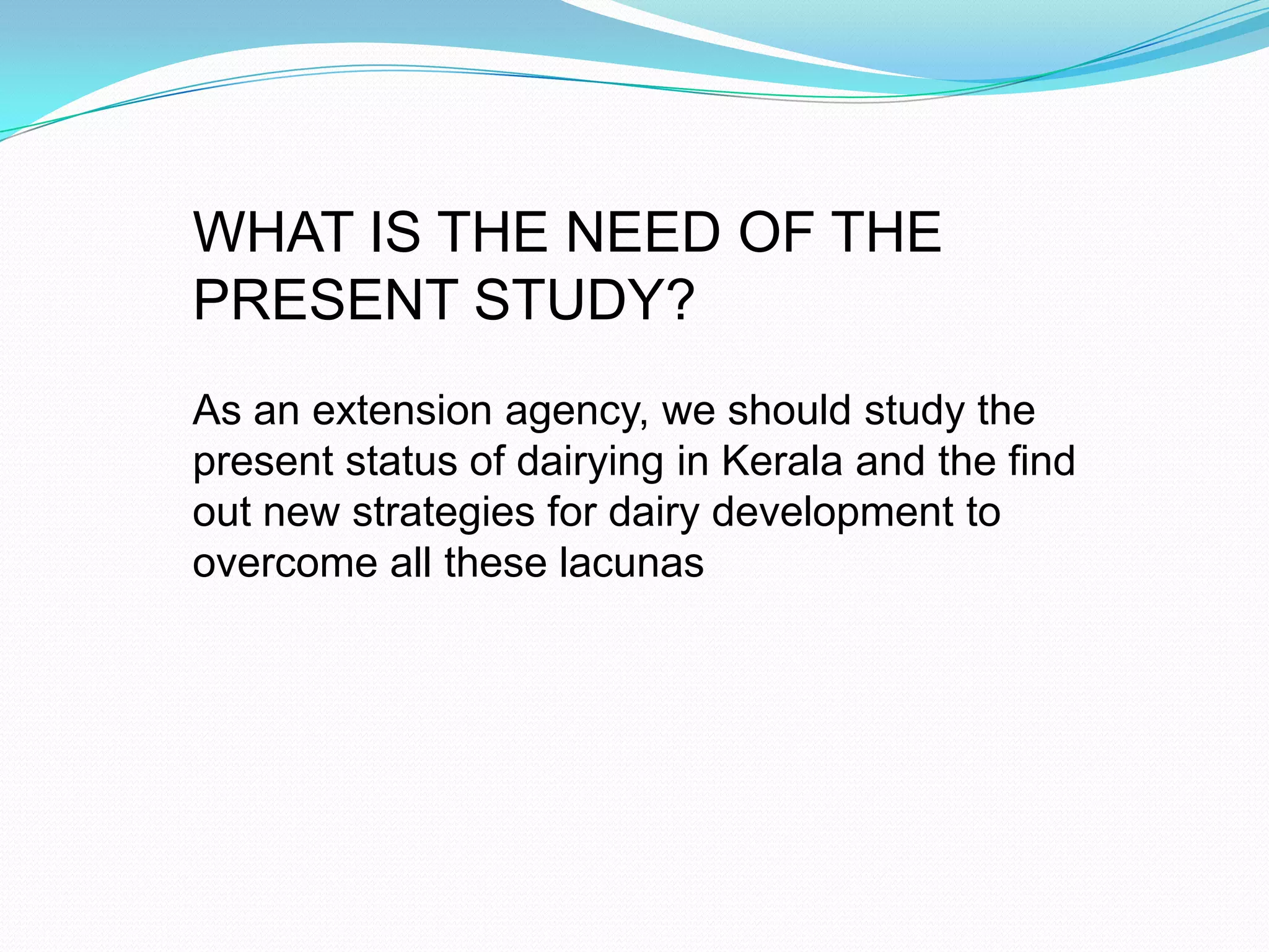 WHAT IS THE NEED OF THE
PRESENT STUDY?
As an extension agency, we should study the
present status of dairying in Kerala and the find
out new strategies for dairy development to
overcome all these lacunas
 