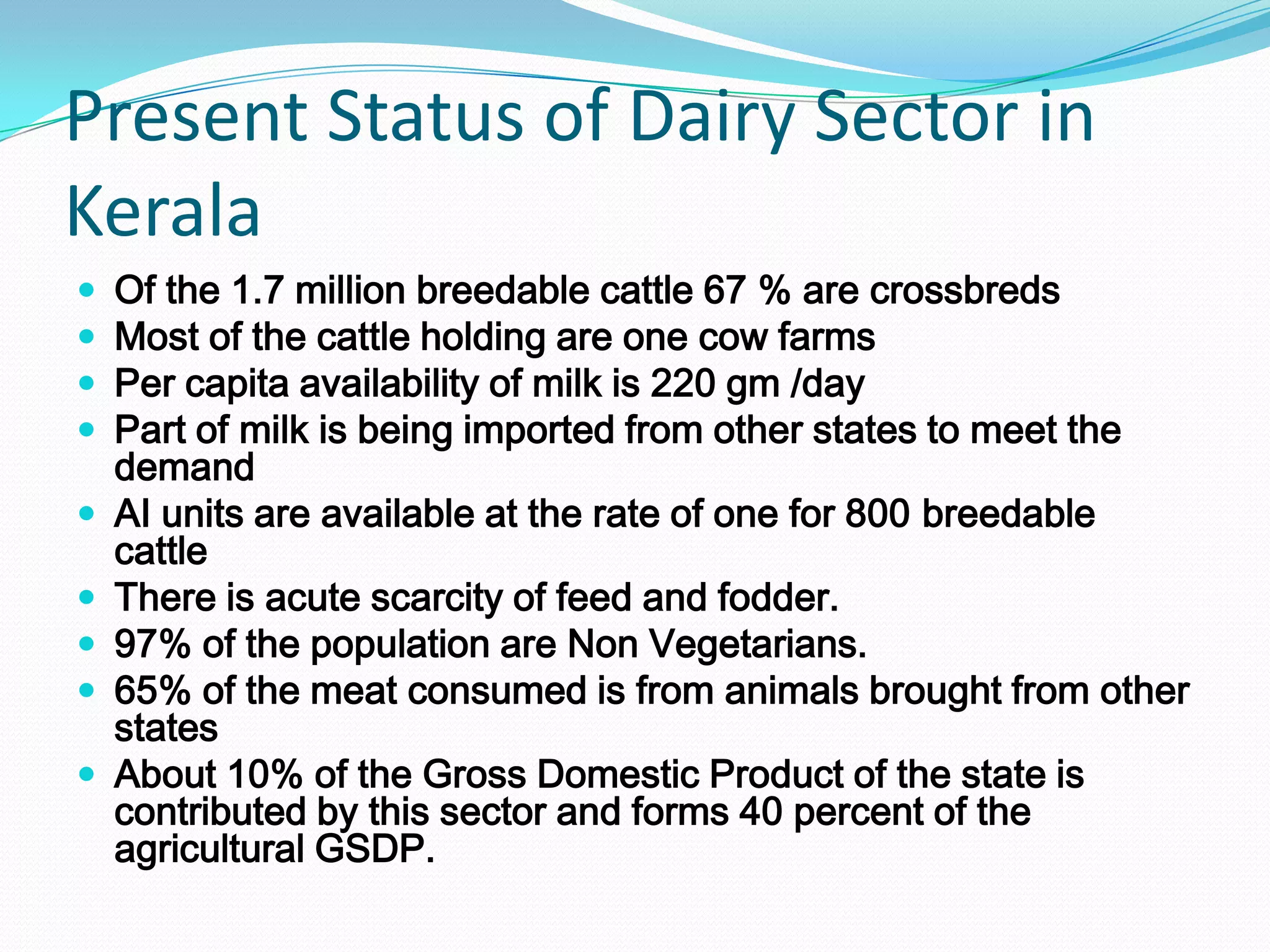Present Status of Dairy Sector in
Kerala
   Of the 1.7 million breedable cattle 67 % are crossbreds
   Most of the cattle holding are one cow farms
   Per capita availability of milk is 220 gm /day
   Part of milk is being imported from other states to meet the
    demand
   AI units are available at the rate of one for 800 breedable
    cattle
   There is acute scarcity of feed and fodder.
   97% of the population are Non Vegetarians.
   65% of the meat consumed is from animals brought from other
    states
   About 10% of the Gross Domestic Product of the state is
    contributed by this sector and forms 40 percent of the
    agricultural GSDP.
 