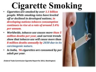 Cigarette Smoking• Cigarettes are smoked by over 1.1 billion
people. While smoking rates have leveled
off or declined in developed nations, in
developing nations tobacco consumption
continues to rise at a rate of around 3.4%
per annum.
• Worldwide, tobacco use causes more than 5
million deaths per year, and current trends
show that tobacco use will cause more than
8 million deaths annually by 2030 due to its
carcinogenic nature.
• In India, 96 cigarettes are consumed by per
adult per year.
(Federal Trade Commission Cigarette Report for 2013, Washington)
 